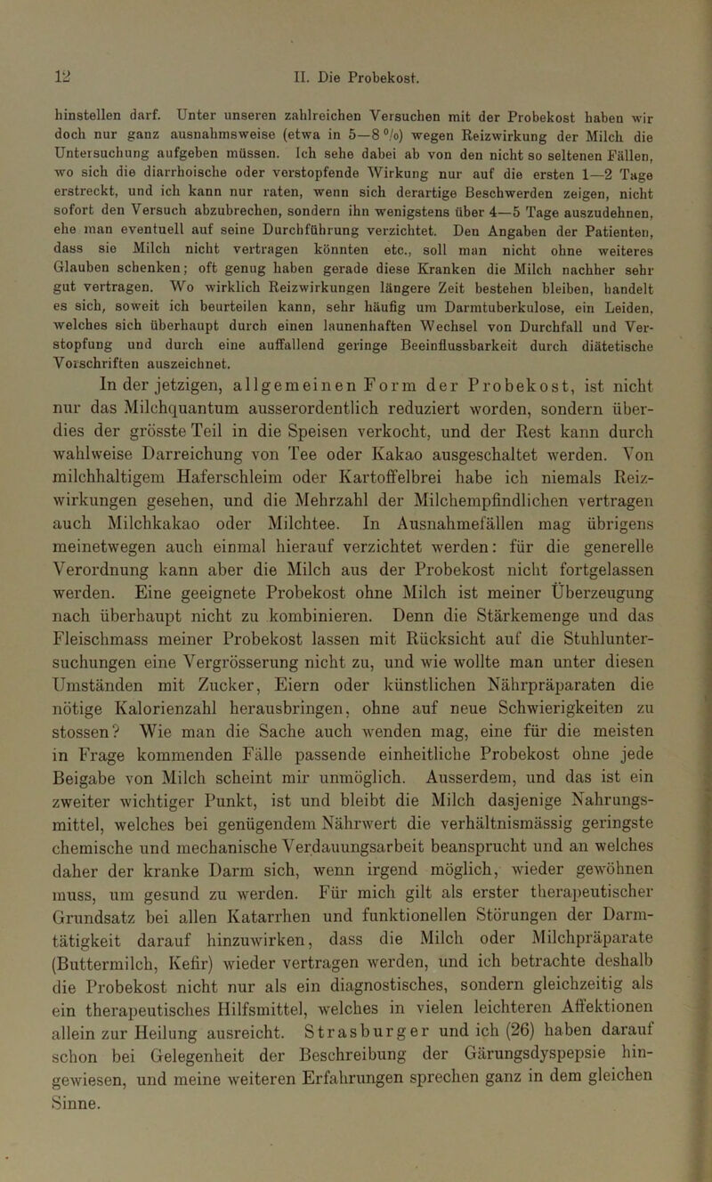 hinstellen darf. Unter unseren zahlreichen Versuchen mit der Probekost haben wir doch nur ganz ausnahmsweise (etwa in 5—8 °/o) wegen Reizwirkung der Milch die Untersuchung aufgeben müssen. Ich sehe dabei ab von den nicht so seltenen Fällen, wo sich die diarrhoische oder verstopfende Wirkung nur auf die ersten 1—2 Tage erstreckt, und ich kann nur raten, wenn sich derartige Beschwerden zeigen, nicht sofort den Versuch abzubrechen, sondern ihn wenigstens über 4—5 Tage auszudehnen, ehe man eventuell auf seine Durchführung verzichtet. Den Angaben der Patienten, dass sie Milch nicht vertragen könnten etc., soll man nicht ohne weiteres Glauben schenken; oft genug haben gerade diese Kranken die Milch nachher sehr gut vertragen. Wo wirklich Reizwirkungen längere Zeit bestehen bleiben, handelt es sich, soweit ich beurteilen kann, sehr häufig U7ii Darmtuberkulose, ein Leiden, welches sich überhaupt durch einen launenhaften Wechsel von Durchfall und Ver- stopfung und durch eine auffallend geringe Beeinflussbarkeit durch diätetische Vorschriften auszeichnet. ln der jetzigen, allgemeinen Form der Probekost, ist nicht nur das Milchquantum ausserordentlich reduziert worden, sondern über- dies der grösste Teil in die Speisen verkocht, und der Rest kann durch wahlweise Darreichung von Tee oder Kakao ausgeschaltet werden. Von milchhaltigem Haferschleim oder Kartoffelbrei habe ich niemals Reiz- wirkungen gesehen, und die Mehrzahl der Milchempfindlichen vertragen auch Milchkakao oder Milchtee. In Ausnahmefällen mag übrigens meinetwegen auch einmal hierauf verzichtet werden: für die generelle Verordnung kann aber die Milch aus der Probekost nicht fortgelassen werden. Eine geeignete Probekost ohne Milch ist meiner Überzeugung nach überhaupt nicht zu kombinieren. Denn die Stärkemenge und das Fleischmass meiner Probekost lassen mit Rücksicht auf die Stuhlunter- suchungen eine Vergrösserung nicht zu, und wie wollte man unter diesen Umständen mit Zucker, Eiern oder künstlichen Nährpräparaten die nötige Kalorienzahl herausbringen, ohne auf neue Schwierigkeiten zu stossen? Wie man die Sache auch wenden mag, eine für die meisten in Frage kommenden Fälle passende einheitliche Probekost ohne jede Beigabe von Milch scheint mir unmöglich. Ausserdem, und das ist ein zweiter wichtiger Punkt, ist und bleibt die Milch dasjenige Nahrungs- mittel, welches bei genügendem Nährwert die verhältnismässig geringste chemische und mechanische Verdauungsarbeit beansprucht und an welches daher der kranke Darm sich, wenn irgend möglich, wieder gewöhnen muss, um gesund zu werden. Für mich gilt als erster therapeutischer Grundsatz bei allen Katarrhen und funktionellen Störungen der Darm- tätigkeit darauf hinzuwirken, dass die Milch oder Milchpräparate (Buttermilch, Kefir) wieder vertragen werden, und ich betrachte deshalb die Probekost nicht nur als ein diagnostisches, sondern gleichzeitig als ein therapeutisches Hilfsmittel, welches in vielen leichteren Aftektionen allein zur Heilung ausreicht. Strasburger und ich (26) haben darauf schon bei Gelegenheit der Beschreibung der Gärungsdyspepsie hin- geAviesen, und meine weiteren Erfahrungen sprechen ganz in dem gleichen Sinne.