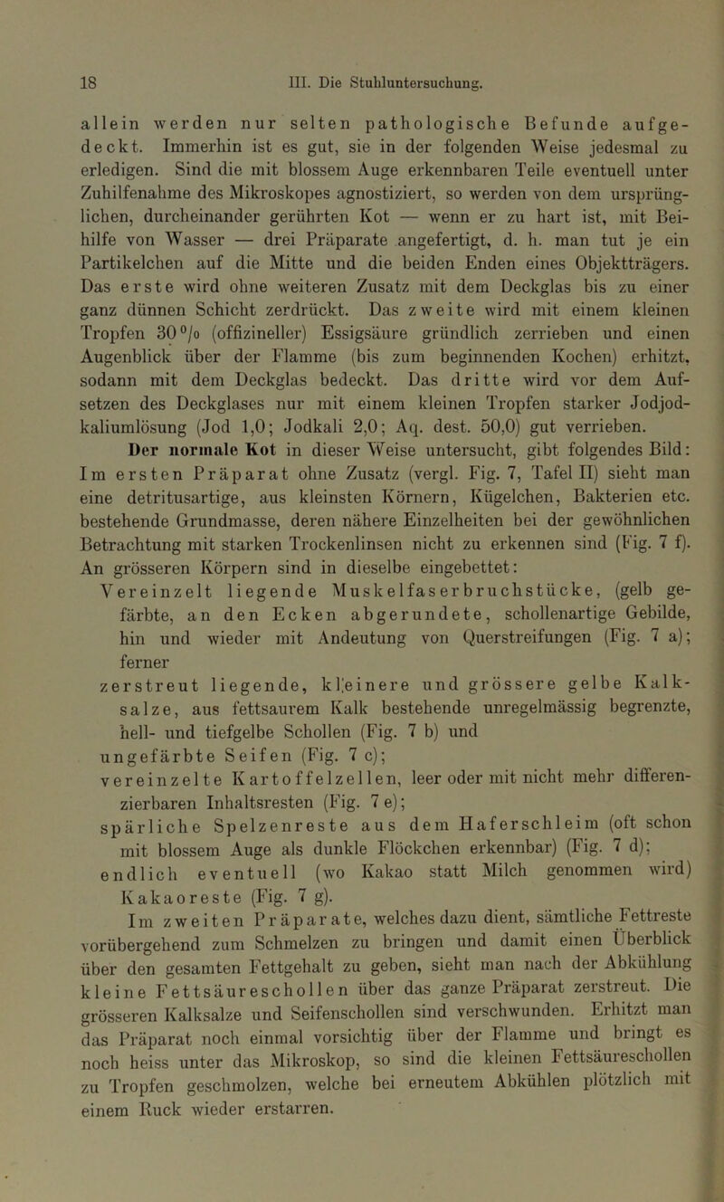 allein werden nur selten pathologische Befunde aufge- deckt. Immerhin ist es gut, sie in der folgenden Weise jedesmal zu erledigen. Sind die mit blossem Auge erkennbaren Teile eventuell unter Zuhilfenahme des Mikroskopes agnostiziert, so werden von dem ursprüng- lichen, durcheinander gerührten Kot — wenn er zu hart ist, mit Bei- hilfe von Wasser — drei Präparate angefertigt, d. h. man tut je ein Partikelchen auf die Mitte und die beiden Enden eines Objektträgers. Das erste wird ohne weiteren Zusatz mit dem Deckglas bis zu einer ganz dünnen Schicht zerdrückt. Das zweite wird mit einem kleinen Tropfen 30°/o (offizineller) Essigsäure gründlich zerrieben und einen Augenblick über der Flamme (bis zum beginnenden Kochen) erhitzt, sodann mit dem Deckglas bedeckt. Das dritte wird vor dem Auf- setzen des Deckglases nur mit einem kleinen Tropfen starker Jodjod- kaliumlösung (Jod 1,0; Jodkali 2,0; Aq. dest. 50,0) gut verrieben. Der normale Kot in dieser Weise untersucht, gibt folgendes Bild: Im ersten Präparat ohne Zusatz (vergl. Fig. 7, Tafel II) sieht man eine detritusartige, aus kleinsten Körnern, Kügelchen, Bakterien etc. bestehende Grundmasse, deren nähere Einzelheiten bei der gewöhnlichen Betrachtung mit starken Trockenlinsen nicht zu erkennen sind (Fig. 7 f). An grösseren Körpern sind in dieselbe eingebettet: Vereinzelt liegende Muskelfas er bruchstücke, (gelb ge- färbte, an den Ecken abgerundete, schollenartige Gebilde, hin und wieder mit Andeutung von Querstreifungen (Fig. 7 a); ferner zerstreut liegende, kleinere und grössere gelbe Kalk- salze, aus fettsaurem Kalk bestehende unregelmässig begrenzte, hell- und tiefgelbe Schollen (Fig. 7 b) und ungefärbte Seifen (Fig. 7 c); vereinzelte Kartoffelzellen, leer oder mit nicht mehr dilferen- zierbaren Inhaltsresten (Fig. 7e); spärliche Spelzenreste aus dem Haferschleim (oft schon mit blossem Auge als dunkle Flöckchen erkennbar) (Fig. 7 d); endlich eventuell (wo Kakao statt Milch genommen wird) Kakaoreste (Fig. 7 g). Im zweiten Präparate, welches dazu dient, sämtliche Fettieste vorübergehend zum Schmelzen zu bringen und damit einen Überblick über den gesamten Fettgehalt zu geben, sieht man nach der Abkühlung kleine Fettsäureschollen über das ganze Präparat zerstreut. Die grösseren Kalksalze und Seifenschollen sind verschwunden. Erhitzt man das Präparat noch einmal vorsichtig über der Flamme und bringt es noch heiss unter das Mikroskop, so sind die kleinen Fettsäureschollen zu Tropfen geschmolzen, welche bei erneutem Abkühlen plötzlich mit einem Ruck wieder erstarren.