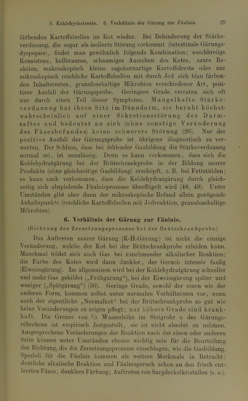 5. Kolileliydratreste. 6. Verbältnis der Gärung zur Fäulnis. färbenden Kartoffelzellen im Kot wieder. Bei Behinderung der Stärke- verdauung, die sogar als isolierte Störung vorkommt (intestinale Gärungs- dyspepsie), findet man gewöhnlich folgende Kombination: weichbreiige Konsistenz, hellbraunes, schaumiges Aussehen des Kotes, saure Re- aktion, makroskopisch kleine sagokornartige Kartoftelreste oder nur mikroskopisch reichliche Kartoffelzellen mit durch Jod sich blau färben- den Inhaltsresten, granulosehaltige Mikrobien verschiedener Art, posi- tiver Ausfall der Gärungsprobe. Geringere Grade verraten sich oft nur durch einen Teil dieser Symptome. Mangelhafte Stärke- verdauung hat ihren Sitz im Dünndarm, sie beruht höchst- Avahrscheinlich auf einer Sekretionsstörung des Darm- saftes und bedeutet an sich (ohne sonstige Veränderung des Fäzesbefundes) keine schwerere Störung (26). Nur der positive Ausfall der Gärungsprobe ist übrigens diagnostisch zu ver- werten. Der Schluss, dass bei fehlender Gasbildung die Stärkeverdauung normal sei, ist unzulässig. Denn es kann verkommen, dass sich die Kohlehydratgärung bei der Brütschrankprobe in der Bildung saurer Produkte (ohne gleichzeitige Gasbildung) erschöpft, z. B. bei Fettstühlen; es kann auch Vorkommen, dass die Kohlehydratgärung durch gleich- zeitig sich abspielende Fäulnisprozesse überflügelt wird (48, 49). Unter Umständen gibt aber dann der mikroskopische Befund allein genügende /Vnhaltspunkte (reichliche Kartoffelzellen mit Jodreaktion, granulosehaltige Mikrobien). 6. Yerliültnis der Gärung zur Fäulnis. (Richtung der Zersetzungsprozesse bei der Brütscbrankprobe.) Das Auftreten saurer Gärung (K-H-Gärung) ist nicht die einzige Veränderung, Avelche der Kot bei der Brütschrankprobe erleiden kann. Manchmal bildet sich auch Gas bei zunehmender alkalischer Reaktion; die Farbe des Kotes wird dann dunkler, der Geruch intensiv faulig (Eiweissgärung). Im allgemeinen wird bei der Kohlehydratgärung schneller und mehr Gas gebildet („Frühgärung“), bei der Eiweissgärung später und weniger („Spätgärung“) (50). Geringe Grade, sowohl der einen wie der anderen PMrm, kommen selbst unter normalen Verhältnissen vor, wenn auch der eigentliche „Normalkot“ bei der Brütschi’ankprobe so gut wie keine Veränderungen zu zeigen pflegt; nur höhere Grade sind krank- haft. Die Grenze von Vs Wasserhöhe im Steigrohr c des Gärungs- röhrchens ist empirisch festgestellt, sie ist nicht absolut zu nehmen. Ausgesprochene Veränderungen der Reaktion nach der einen oder anderen Seite können unter Umständen ebenso wichtig sein für die Beurteilung der Richtung, die die Zersetzungsprozesse einschlagen, wie die Gasbildung. Speziell für die Fäulnis kommen als weitere Merkmale in Betracht: deutliche alkalische Reaktion und Fäulnisgeruch schon an den frisch ent- leerten Fäzes; dunklere Färbung; Auftreten von Sargdeckelkristallen (s. o.).