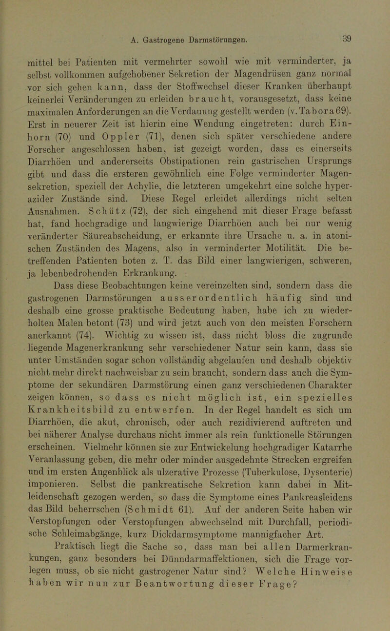 mittel bei Patienten mit vermehrter sowohl wie mit verminderter, ja selbst vollkommen aufgehobener Sekretion der Magendriisen ganz normal vor sich gehen kann, dass der Stoffwechsel dieser Kranken überhaupt keinerlei Veränderungen zu erleiden braucht, vorausgesetzt, dass keine maximalen Anforderungen an die Verdauung gestellt werden (v.Tabora69). Erst in neuerer Zeit ist hierin eine Wendung eingetreten: durch Ein- horn (70) und Oppler (71), denen sich später verschiedene andere Forscher angeschlossen haben, ist gezeigt worden, dass es einerseits Diarrhöen und andererseits Obstipationen rein gastrischen Ursprungs gibt und dass die ersteren gewöhnlich eine Folge verminderter Magen- sekretion, speziell der Ächylie, die letzteren umgekehrt eine solche hyper- azider Zustände sind. Diese Kegel erleidet allerdings nicht selten Ausnahmen. Schütz (72), der sich eingehend mit dieser Frage befasst hat, fand hochgradige und langwierige Diarrhöen auch bei nur wenig veränderter Säureabscheidung, er erkannte ihre Ursache u. a. in atoni- schen Zuständen des Magens, also in verminderter Motilität. Die be- treffenden Patienten boten z. T. das Bild einer langwierigen, schweren, ja lebenbedrohenden Erkrankung. Dass diese Beobachtungen keine vereinzelten sind, sondern dass die gastrogenen Darmstörungen ausserordentlich häufig sind und deshalb eine grosse praktische Bedeutung haben, habe ich zu wieder- holten Malen betont (73) und wird jetzt auch von den meisten Forschern anerkannt (74). Wichtig zu wissen ist, dass nicht bloss die zugrunde liegende Magenerkrankung sehr verschiedener Natur sein kann, dass sie unter Umständen sogar schon vollständig abgelaufen und deshalb objektiv nicht mehr direkt nachweisbar zu sein braucht, sondern dass auch die Sym- ptome der sekundären Darmstörung einen ganz verschiedenen Charakter zeigen können, so dass es nicht möglich ist, ein spezielles Krankheitsbild zu entwerfen. In der Regel handelt es sich um Diarrhöen, die akut, chronisch, oder auch rezidivierend auftreten und bei näherer Analyse durchaus nicht immer als rein funktionelle Störungen erscheinen. Vielmehr können sie zur Entwickelung hochgradiger Katarrhe Veranlassung geben, die mehr oder minder ausgedehnte Strecken ergreifen und im ersten Augenblick als ulzerative Prozesse (Tuberkulose, Dysenterie) imponieren. Selbst die pankreatische Sekretion kann dabei in Mit- leidenschaft gezogen werden, so dass die Symptome eines Pankreasleidens das Bild beherrschen (Schmidt 61). Auf der anderen Seite haben wir Verstopfungen oder Verstopfungen abwechselnd mit Durchfall, periodi- sche Schleimabgänge, kurz Dickdarmsymptome mannigfacher Art. Praktisch liegt die Sache so, dass man bei allen Darmerkran- kungen, ganz besonders bei Dünndarmaffektionen, sich die Frage vor- legen muss, ob sie nicht gastrogen er Natur sind? Welche Hinweise haben wir nun zur Beantwortung dieser Frage?
