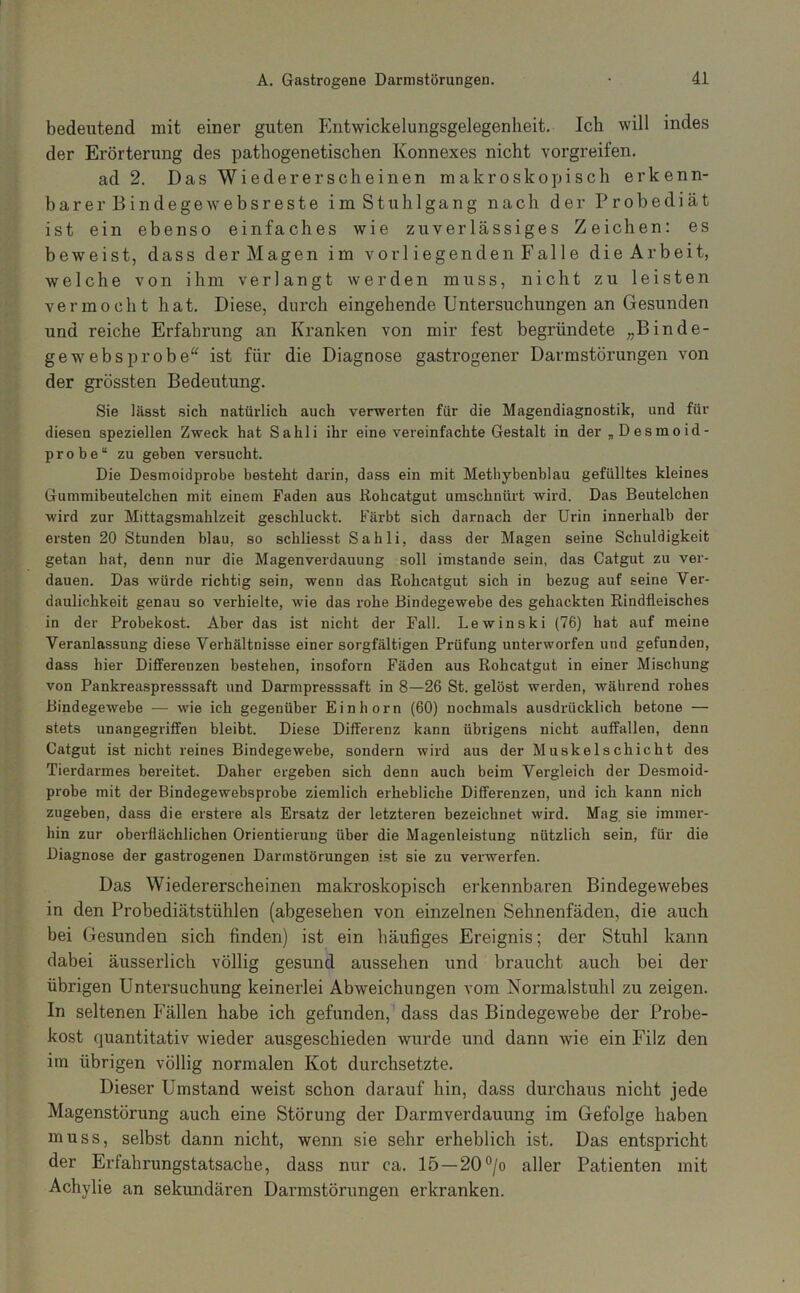 bedeutend mit einer guten Pintwickelungsgelegenheit. Ich will indes der Erörterung des pathogenetischen Konnexes nicht vorgreifen. ad 2. Das Wiedererscheinen makroskopisch erkenn- barer Bindegewebsreste im Stuhlgang nach der Probediät ist ein ebenso einfaches wie zuverlässiges Zeichen: es beweist, dass derMagen im vorl iegenden Falle dieArbeit, welche von ihm verlangt werden muss, nicht zu leisten vermocht hat. Diese, durch eingehende Untersuchungen an Gesunden und reiche Erfahrung an Kranken von mir fest begründete „Binde- gewebsprobe“ ist für die Diagnose gastrogener Darmstörungen von der grössten Bedeutung. Sie lässt sich natürlich auch verwerten für die Magendiagnostik, und für diesen speziellen Zweck hat Sahli ihr eine vereinfachte Gestalt in der „Desmoid- probe“ zu geben versucht. Die Desmoidprobe besteht darin, dass ein mit Metbybenblau gefülltes kleines Gummibeutelchen mit einem Faden aus Rohcatgut umschnürt wird. Das Beutelchen wird zur Mittagsmahlzeit geschluckt. Färbt sich darnach der Urin innerhalb der ersten 20 Stunden blau, so schliesst Sahli, dass der Magen seine Schuldigkeit getan hat, denn nur die Magenverdauung soll imstande sein, das Catgut zu ver- dauen. Das würde richtig sein, wenn das Rohcatgut sich in bezug auf seine Ver- daulichkeit genau so verhielte, wie das rohe Bindegewebe des gehackten Rindfleisches in der Probekost. Aber das ist nicht der Fall. Lewinski (76) hat auf meine Veranlassung diese Verhältnisse einer sorgfältigen Prüfung unterworfen und gefunden, dass hier Differenzen bestehen, insofern Fäden aus Rohcatgut in einer Mischung von Pankreaspresssaft und Darmpresssaft in 8—26 St. gelöst werden, während rohes Bindegewebe — wie ich gegenüber Einhorn (60) nochmals ausdrücklich betone — stets unangegrififen bleibt. Diese Differenz kann übrigens nicht auffallen, denn Catgut ist nicht reines Bindegewebe, sondern wird aus der Muskel schiebt des Tierdarmes bereitet. Daher ergeben sich denn auch beim Vergleich der Desmoid- probe mit der Bindegewebsprobe ziemlich erhebliche Differenzen, und ich kann nich zugeben, dass die erstere als Ersatz der letzteren bezeichnet wird. Mag sie immer- hin zur oberflächlichen Orientierung über die Magenleistung nützlich sein, für die Diagnose der gastrogenen Darmstörungen ist sie zu verwerfen. Das Wiedererscheinen makroskopisch erkennbaren Bindegewebes in den Probediätstühlen (abgesehen von einzelnen Sehnenfäden, die auch bei Gesunden sich finden) ist ein häufiges Ereignis; der Stuhl kann dabei äusserlich völlig gesund aussehen und braiicht auch bei der übrigen Untersuchung keinerlei Abweichungen vom Normalstuhl zu zeigen. In seltenen Fällen habe ich gefunden, dass das Bindegewebe der Probe- kost quantitativ wieder ausgeschieden wurde und dann wie ein Filz den im übrigen völlig normalen Kot durchsetzte. Dieser Umstand weist schon darauf hin, dass durchaus nicht jede Magenstörung auch eine Störung der Darmverdauung im Gefolge haben muss, selbst dann nicht, wenn sie sehr erheblich ist. Das entspricht der Erfahrungstatsache, dass nur ca. 15—20°/o aller Patienten mit Achylie an sekundären Darmstörungen erkranken.