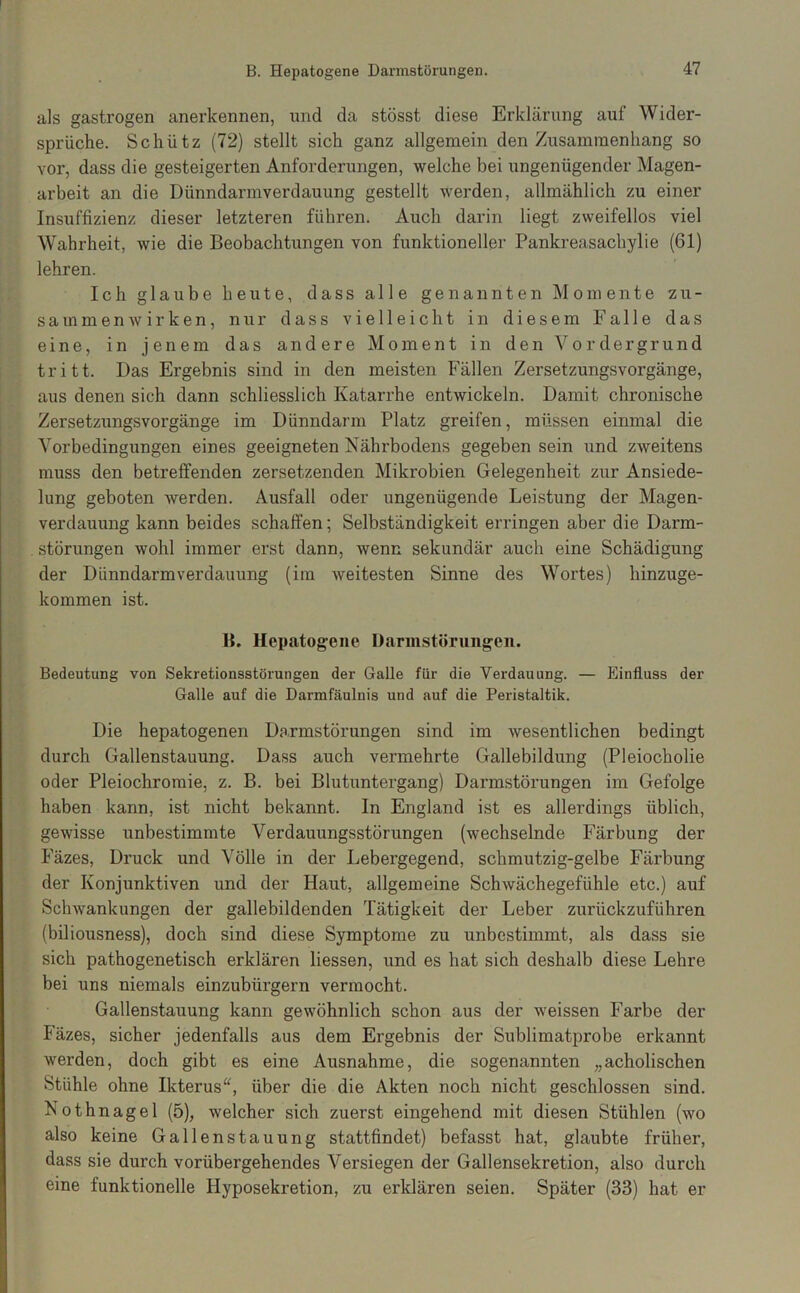 als gastrogen anerkennen, nnd da stösst diese Erklärung auf Wider- sprüche. Schütz (72) stellt sich ganz allgemein den Zusammenhang so vor, dass die gesteigerten Anforderungen, welche bei ungenügender Magen- arbeit an die Dünndarmverdauung gestellt werden, allmählich zu einer Insuffizienz dieser letzteren führen. Auch darin liegt zweifellos viel Wahrheit, wie die Beobachtungen von funktioneller Pankreasachylie (61) lehren. Ich glaube heute, dass alle genannten Momente Zu- sammenwirken, nur dass vielleicht in diesem Falle das eine, in jenem das andere Moment in den Vordergrund tritt. Das Ergebnis sind in den meisten Fällen Zersetzungsvorgänge, aus denen sich dann schliesslich Katarrhe entwickeln. Damit chronische Zersetzungsvorgänge im Dünndarm Platz greifen, müssen einmal die Vorbedingungen eines geeigneten Nährbodens gegeben sein und zweitens muss den betreffenden zersetzenden Mikrobien Gelegenheit zur Ansiede- lung geboten werden. Ausfall oder ungenügende Leistung der Magen- verdauung kann beides schaffen; Selbständigkeit erringen aber die Darm- . Störungen wohl immer erst dann, wenn sekundär auch eine Schädigung der Dünndarmverdauung (im Aveitesten Sinne des Wortes) hinzuge- kommen ist. B. Hepatogene Darmstöningeii. Bedeutung von Sekretionsstörungen der Galle für die Verdauung. — Einfluss der Galle auf die Darmfäulnis und auf die Peristaltik. Die hepatogenen Darmstörungen sind im Avesentlichen bedingt durch Gallenstauung. Dass auch vermehrte Gallebildung (Pleiocholie oder Pleiochroraie, z. B. bei Blutuntergang) Darmstörungen im Gefolge haben kann, ist nicht bekannt. In England ist es allerdings üblich, gewisse unbestimmte Verdauungsstörungen (wechselnde Färbung der Fäzes, Druck und Völle in der Lebergegend, schmutzig-gelbe Färbung der Konjunktiven und der Haut, allgemeine SchAvächegefühle etc.) auf ScliAvankungen der gallebildenden Tätigkeit der Leber zurückzuführen (biliousness), doch sind diese Symptome zu unbestimmt, als dass sie sich pathogenetisch erklären Hessen, und es hat sich deshalb diese Lehre bei uns niemals einzubürgern vermocht. Gallenstauung kann gewöhnlich schon aus der weissen Farbe der Fäzes, sicher jedenfalls aus dem Ergebnis der Sublimatprobe erkannt werden, doch gibt es eine Ausnahme, die sogenannten „acholischen Stühle ohne Ikterusüber die die Akten noch nicht geschlossen sind. Nothnagel (5), welcher sich zuerst eingehend mit diesen Stühlen (wo also keine Gallenstauung stattfindet) befasst hat, glaubte früher, dass sie durch vorübergehendes Versiegen der Gallensekretion, also durch eine funktionelle Hyposekretion, zu erklären seien. Später (33) hat er