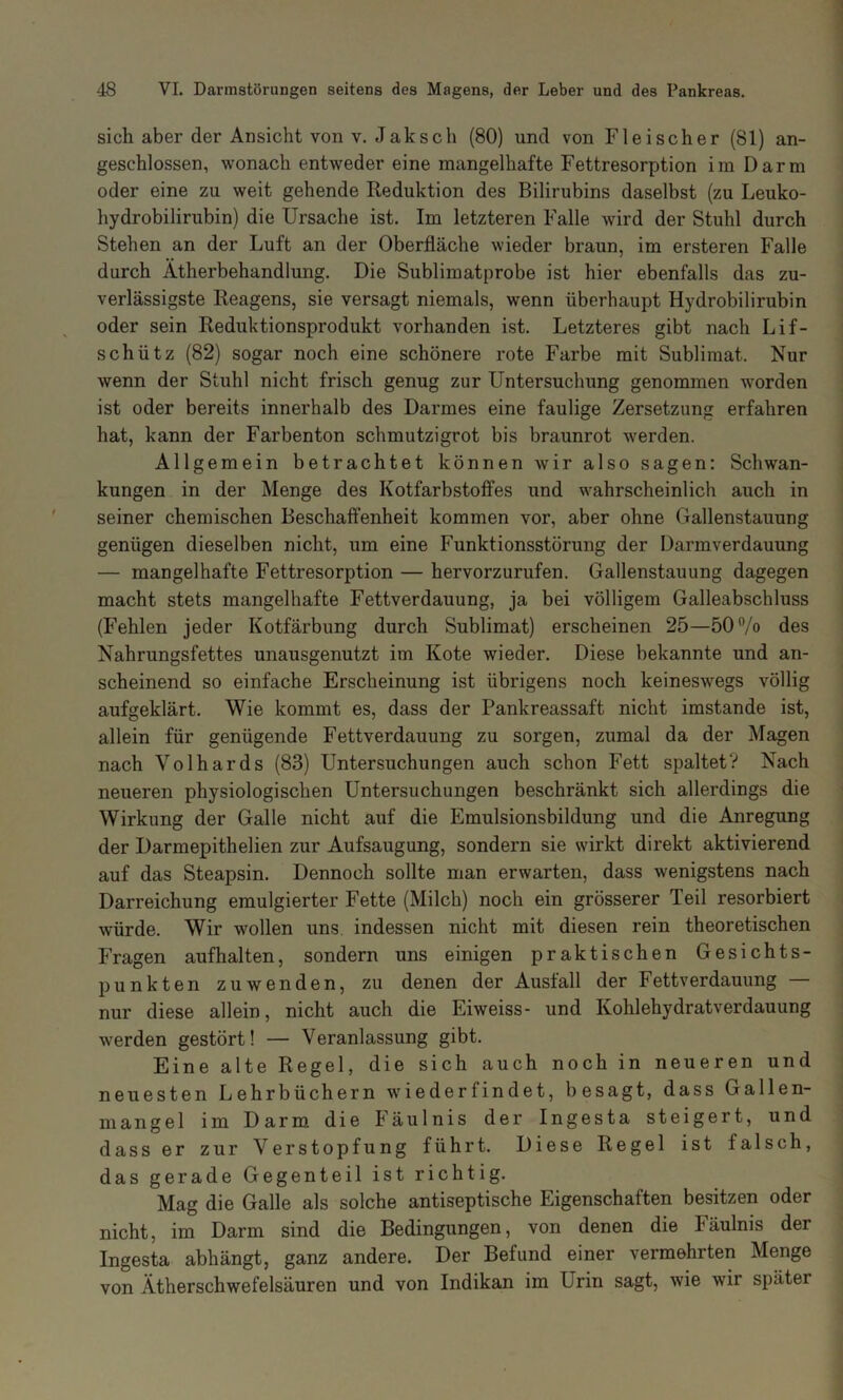 sich aber der Ansicht von V. Jak sch (80) und von Fleischer (81) an- geschlossen, wonach entweder eine mangelhafte Fettresorption im Darm oder eine zu weit gehende Reduktion des Bilirubins daselbst (zu Leuko- hydrobilirubin) die Ursache ist. Im letzteren Falle wird der Stuhl durch Stehen an der Luft an der Oberfläche wieder braun, im ersteren Falle durch Ätherbehandlung. Die Sublimatprobe ist hier ebenfalls das zu- verlässigste Reagens, sie versagt niemals, wenn überhaupt Hydrobilirubin oder sein Reduktionsprodukt vorhanden ist. Letzteres gibt nach Lif- schütz (82) sogar noch eine schönere rote Farbe mit Sublimat. Nur wenn der Stuhl nicht frisch genug zur Untersuchung genommen worden ist oder bereits innerhalb des Darmes eine faulige Zersetzung erfahren hat, kann der Farbenton schmutzigrot bis braunrot werden. Allgemein betrachtet können wir also sagen: Schwan- kungen in der Menge des Kotfarbstoffes und wahrscheinlich auch in seiner chemischen Beschaffenheit kommen vor, aber ohne Gallenstauung genügen dieselben nicht, um eine Funktionsstörung der Darmverdauung — mangelhafte Fettresorption — hervorzurufen. Gallenstauung dagegen macht stets mangelhafte Fettverdauung, ja bei völligem Galleabschluss (Fehlen jeder Kotfärbung durch Sublimat) erscheinen 25—50”/o des Nahrungsfettes unausgenutzt im Kote wieder. Diese bekannte und an- scheinend so einfache Erscheinung ist übrigens noch keineswegs völlig aufgeklärt. Wie kommt es, dass der Pankreassaft nicht imstande ist, allein für genügende Fettverdauung zu sorgen, zumal da der Magen nach Volhards (83) Untersuchungen auch schon Fett spaltet? Nach neueren physiologischen Untersuchungen beschränkt sich allerdings die Wirkung der Galle nicht auf die Emulsionsbildung und die Anregung der Darmepithelien zur Aufsaugung, sondern sie wirkt direkt aktivierend auf das Steapsin. Dennoch sollte man erwarten, dass wenigstens nach Darreichung emulgierter Fette (Milch) noch ein grösserer Teil resorbiert würde. Wir wollen uns indessen nicht mit diesen rein theoretischen Fragen aufhalten, sondern uns einigen praktischen Gesichts- punkten zuwenden, zu denen der Ausfall der Fettverdauung — nur diese allein, nicht auch die Eiweiss- und Kohlehydratverdauung werden gestört! — Veranlassung gibt. Eine alte Regel, die sich auch noch in neueren und neuesten Lehrbüchern wGederfindet, besagt, dass Gallen- mangel im Darm die läulnis der Ingesta steigert, und dass er zur Verstopfung führt. Diese Regel ist falsch, das gerade Gegenteil ist richtig. Mag die Galle als solche antiseptische Eigenschaften besitzen oder nicht, im Darm sind die Bedingungen, von denen die Fäulnis der Ingesta abhängt, ganz andere. Der Befund einer vermehrten Menge von Ätherschwefelsäuren und von Indikan im Urin sagt, wie wir später
