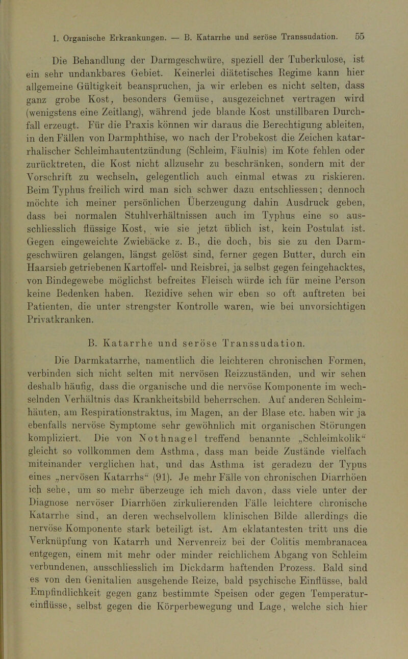 Die Behandlung der Darmgeschwüre, speziell der Tuberkulose, ist ein sehr undankbares Gebiet. Keinerlei diätetisches Regime kann hier allgemeine Gültigkeit beanspruchen, ja wir erleben es nicht selten, dass ganz grobe Kost, besonders Gemüse, ausgezeichnet vertragen wird (wenigstens eine Zeitlang), während jede blande Kost unstillbaren Durch- fall erzeugt. Für die Praxis können wir daraus die Berechtigung ableiten, in den Fällen von Darmphthise, wo nach der Probekost die Zeichen katar- rhalischer Schleimhautentzündung (Schleim, Fäulnis) im Kote fehlen oder zurücktreten, die Kost nicht allzusehr zu beschränken, sondern mit der Vorschrift zu wechseln, gelegentlich auch einmal etwas zu riskieren. Beim Typhus freilich wird man sich schAver dazu entschliessen; dennoch möchte ich meiner persönlichen Überzeugung dahin Ausdruck geben, dass bei normalen Stuhlverhältnissen auch im Typhus eine so aus- schliesslich flüssige Kost, wie sie jetzt üblich ist, kein Postulat ist. Gegen eingeweichte Zwiebäcke z. B., die doch, bis sie zu den Darm- geschwüren gelangen, längst gelöst sind, ferner gegen Butter, durch ein Haarsieb getriebenen Kartoffel- und Reisbrei, ja selbst gegen feingehacktes, von Bindegewebe möglichst befreites Fleisch würde ich für meine Person keine Bedenken haben. Rezidive sehen wir eben so oft auftreten bei Patienten, die unter strengster Kontrolle waren, wie bei unvorsichtigen Privatkranken. B. Katarrhe und seröse Transsudation. Die Darmkatarrhe, namentlich die leichteren chronischen Formen, verbinden sich nicht selten mit nervösen Reizzuständen, und Avir sehen deshalb häufig, dass die organische und die nervöse Komponente im wech- selnden Verhältnis das Krankheitsbild beherrschen. Auf anderen Schleim- häuten, am Respirationstraktus, ini Magen, an der Blase etc. haben Avir ja ebenfalls ner\^öse Symptome sehr geAvöhnlich mit organischen Störungen kompliziert. Die von Nothnagel treffend benannte „Schleimkolik^^ gleicht so vollkommen dem Asthma, dass man beide Zustände vielfach miteinander verglichen hat, und das Asthma ist geradezu der Typus eines „nervösen Katarrhs^' (91). Je mehr Fälle von chronischen Diarrhöen ich sehe, um so mehr überzeuge ich mich davon, dass viele unter der Diagnose nervöser Diarrhöen zirkulierenden Fälle leichtere chronische Katarrhe sind, an deren Avechselvollem klinischen Bilde allerdings die nervöse Komponente stark beteiligt ist. Am eklatantesten tritt uns die Verknüpfung von Katarrh und Nervenreiz bei der Colitis membranacea entgegen, einem mit mehr oder minder reichlichem Abgang von Schleim verbundenen, ausschliesslich im Dickdarm haftenden Prozess. Bald sind es von den Genitalien ausgehende Reize, bald psychische Einflüsse, bald Empfindlichkeit gegen ganz bestimmte Speisen oder gegen Temperatur- einflüsse, selbst gegen die Körperbewegung und Lage, Avelche sich hier