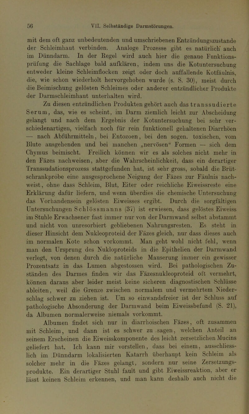 mit dem oft ganz unbedeutenden und umschriebenen Entzündungszustande der Schleimhaut verbinden. Analoge Prozesse gibt es natürlich’ auch im Dünndarm. In der Kegel wird auch hier die genaue Funktions- prüfung die Sachlage bald aufklären, indem uns die Kotuntersuchung entweder kleine Schleimflocken zeigt oder doch auffallende Kotfäulnis, die, wie schon wiederholt hervorgehoben wurde (s. S. 30), meist durch die Beimischung gelösten Schleimes oder anderer entzündlicher Produkte der Darmschleimhaut unterhalten wird. Zu diesen entzündlichen Produkten gehört auch das transsudierte Serum, das, wie es scheint, im Darm ziemlich leicht zur Abscheidung gelangt und nach dem Ergebnis der Kotuntersuchung bei sehr ver- schiedenartigen, vielfach noch für rein funktionell gehaltenen Diarrhöen — nach Abführmitteln, bei Entozoen, bei den sogen, toxischen, vom Blute ausgehenden und bei manchen „nervösen“ Formen — sich dem Chymus beimischt. Freilich können wir es als solches nicht mehr in den Fäzes nach weisen, aber die Wahrscheinlichkeit, dass ein derartiger Transsudationsprozess stattgefunden hat, ist sehr gross, sobald die Brüt- schrankpröbe eine ausgesprochene Neigung der Fäzes zur Fäulnis nach- weist, ohne dass Schleim, Blut, Eiter oder reichliche Eiweissreste eine Erklärung dafür liefern, und wenn überdies die chemische Untersuchung das Vorhandensein gelösten EiAveisses ergibt. Durch die sorgfältigen Untersuchungen Schiössmanns (37) ist erwiesen, dass gelöstes Eiweiss im Stuhle Erwachsener fast immer nur von der Darmwand selbst abstammt und nicht von unresorbiert gebliebenen Nahrungsresten. Es steht in dieser Hinsicht dem Nukleoproteid der Fäzes gleich, nur dass dieses auch im normalen Kote schon vorkommt. Man geht Avohl nicht fehl, wenn man den Ursprung des Nukloproteids in die Epithelien der DarniAvand verlegt, von denen durch die natürliche Mauserung immer ein gewisser Prozentsatz in das Lumen abgestossen wird. Bei pathologischen Zu- ständen des Darmes finden Avir das Fäzesnukleoproteid oft vermehrt, können daraus aber leider meist keine sicheren diagnostischen Schlüsse ableiten, weil die Grenze ZAvischen normalem und vermehrtem Nieder- schlag schwer zu ziehen ist. Um so einAA'andsfreier ist der Schluss auf pathologische Absonderung der DariUAvand beim Eiweissbefund (S. 21), da Albumen normalerweise niemals vorkommt. Albumen findet sich nur in diarrhoischen Fäzes, oft zusammen mit Schleim, und dann ist es schAver zu sagen, Avelchen Anteil an seinem Erscheinen die Eiweisskomponente des leicht zersetzlichen Mucins geliefert hat. Ich kann mir vorstellen, dass bei einem, ausschliess- lich im Dünndarm lokalisierten Katarrh überhaupt kein Schleim als solcher mehr in die Fäzes gelangt, sondern nur seine Zersetzungs- produkte. Ein derartiger Stuhl fault und gibt Eiweissreaktion, aber er lässt keinen Schleim erkennen, und man kann deshalb auch nicht die