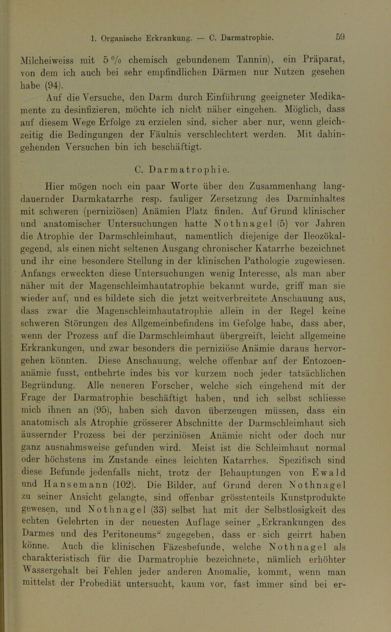 1. Organische Erkrankung. — C. Darmatrophie. Milcheiweiss mit 5 /o chemisch gebundenem Tannin), ein Präparat, von dem ich auch bei sehr empfindlichen Därmen nur Nutzen gesehen habe (94). Auf die Versuche, den Darm durch Einführung geeigneter Medika- mente zu desinfizieren, möchte ich nicht näher eingehen. Möglich, dass auf diesem Wege Erfolge zu erzielen sind, sicher aber nur, wenn gleich- zeitig die Bedingungen der Fäulnis verschlechtert werden. Mit dahin- gehenden Versuchen bin ich beschäftigt. C. Darmatrophie. Hier mögen noch ein paar Worte über den Zusammenhang lang- dauernder Darmkatarrhe resp. fauliger Zersetzung des Darminhaltes mit schweren (perniziösen) Anämien Platz finden. Auf Grund klinischer und anatomischer Untersuchungen hatte Nothnagel (5) vor Jahren die Atrophie der Darmschleimhaut, namentlich diejenige der Ileozökal- gegend, als einen nicht seltenen Ausgang chronischer Katarrhe bezeichnet und ihr eine besondere Stellung in der klinischen Pathologie zugewiesen. Anfangs erweckten diese Untersuchungen wenig Interesse, als man aber näher mit der Magenschleimhautatrophie bekannt wurde, griff man sie wieder auf, und es bildete sich die jetzt weitverbreitete Anschauung aus, dass zwar die Magenschleimhautatrophie allein in der Regel keine schweren Störungen des Allgemeinbefindens im Gefolge habe, dass aber, wenn der Prozess auf die Darmschleimhaut übergreift, leicht allgemeine Erkrankungen, und zwar besonders die perniziöse Anämie daraus hervor- gehen könnten. Diese Anschauung, welche offenbar auf der Entozoen- anämie fusst, entbehrte indes bis vor kurzem noch jeder tatsächlichen Begründung. Alle neueren Forscher, welche sich eingehend mit der Frage der Darmatrophie beschäftigt haben, und ich selbst schliesse mich ihnen an (95), haben sich davon überzeugen müssen, dass ein anatomisch als Atrophie grösserer Abschnitte der Darmschleimhaut sich äussernder Prozess bei der perziniösen Anämie nicht oder doch nur ganz ausnahmsweise gefunden wird. Meist ist die Schleimhaut normal oder höchstens im Zustande eines leichten Katarrhes. Spezifisch sind diese Befunde jedenfalls nicht, trotz der Behauptungen von Ewald und Hansemann (102). Die Bilder, auf Grund deren Nothnagel zu seiner Ansicht gelangte, sind offenbar grösstenteils Kunstprodukte gewesen, und Nothnagel (33) selbst hat mit der Selbstlosigkeit des echten Gelehrten in der neuesten Auflage seiner „Erkrankungen des Darmes und des Peritoneums^^ zugegeben, dass er sich geirrt haben könne. Auch die klinischen Fäzesbefunde, welche Nothnagel als charakteristisch für die Darmatrophie bezeichnete, nämlich erhöhter Wassergehalt bei Fehlen jeder anderen Anomalie, kommt, wenn man mittelst der Probediät untersucht, kaum vor, fast immer sind bei er-