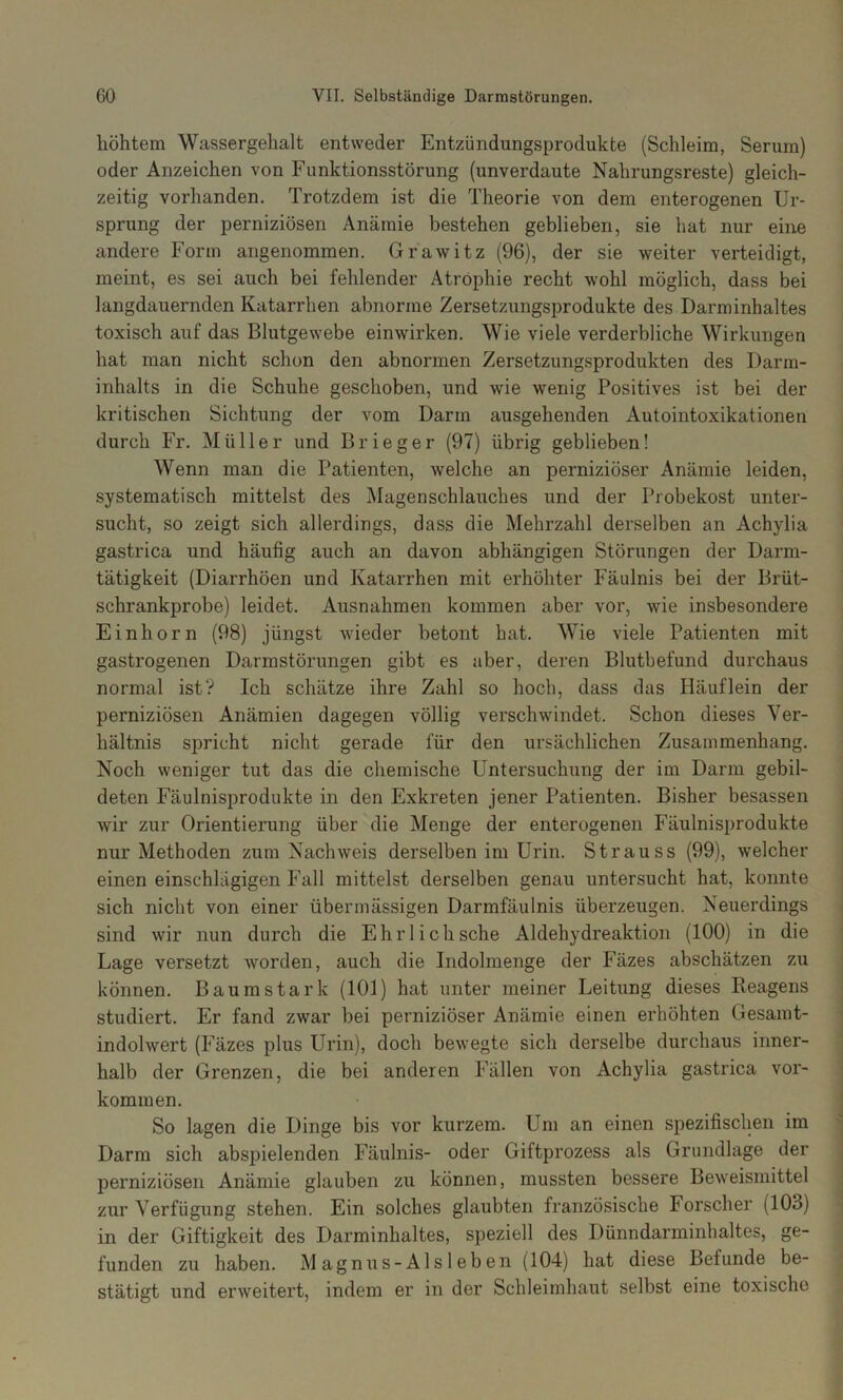 höhtem Wassergehalt entweder Entzündungsprodukte (Schleim, Serum) oder Anzeichen von Funktionsstörung (unverdaute Nahrungsreste) gleich- zeitig vorhanden. Trotzdem ist die Theorie von dem enterogenen Ur- sprung der perniziösen Anämie bestehen geblieben, sie hat nur eine andere Form angenommen. Grawitz (96), der sie weiter verteidigt, meint, es sei auch bei fehlender Atrophie recht wohl möglich, dass bei langdauernden Katarrhen abnorme Zersetzungsprodukte des Darminhaltes toxisch auf das Blutgewebe einwirken. Wie viele verderbliche Wirkungen hat man nicht schon den abnormen Zersetzungsprodukten des Darm- inhalts in die Schuhe geschoben, und wie wenig Positives ist bei der kritischen Sichtung der vom Darm ausgehenden Autointoxikationen durch Fr. Müller und Brie ge r (97) übrig geblieben! Wenn man die Patienten, Avelche an perniziöser Anämie leiden, systematisch mittelst des Magenschlauches und der Probekost unter- sucht, so zeigt sich allerdings, dass die Mehrzahl derselben an Achylia gastrica und häufig auch an davon abhängigen Störungen der Darm- tätigkeit (Diarrhöen und Katarrhen mit erhöhter Fäulnis bei der Brüt- schrankprobe) leidet. Ausnahmen kommen aber vor, wie insbesondere Einhorn (98) jüngst wieder betont hat. Wie viele Patienten mit gastrogenen Darmstörungen gibt es aber, deren Blutbefund durchaus normal ist? Ich schätze ihre Zahl so hoch, dass das Häuflein der perniziösen Anämien dagegen völlig verschwindet. Schon dieses Ver- hältnis spricht nicht gerade für den ursächlichen Zusammenhang. Noch weniger tut das die chemische Untersuchung der im Darm gebil- deten Fäulnisprodukte in den Exkreten jener Patienten. Bisher besassen wir zur Orientierung über die Menge der enterogenen Fäulnisprodukte nur Methoden zum Nachweis derselben im Urin. Strauss (99), welcher einen einschlägigen Fall mittelst derselben genau untersucht hat, konnte sich nicht von einer übermässigen Darmfäulnis überzeugen. Neuerdings sind wir nun durch die Ehrl ich sehe Aldehydreaktion (100) in die Lage versetzt worden, auch die Indolmenge der Fäzes abschätzen zu können. Baumstark (101) hat unter meiner Leitung dieses Reagens studiert. Er fand zwar bei perniziöser Anämie einen erhöhten Gesamt- indolwert (Fäzes plus Urin), doch bewegte sich derselbe durchaus inner- halb der Grenzen, die bei anderen Fällen von Achylia gastrica ver- kommen. So lagen die Dinge bis vor kurzem. Um an einen spezifischen im Darm sich absjjielenden Fäulnis- oder Giftprozess als Grundlage der perniziösen Anämie glauben zu können, mussten bessere Beweismittel zur Verfügung stehen. Ein solches glaubten französische Forscher (103) in der Giftigkeit des Darminhaltes, speziell des Dünndarminhaltes, ge- funden zu haben. Magnus-Alsleben (104) hat diese Befunde be- stätigt und erweitert, indem er in der Schleimhaut selbst eine toxische