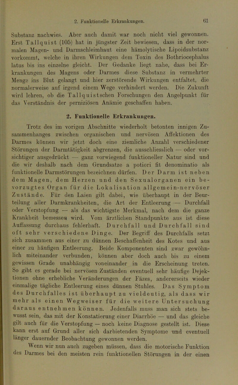 Substanz nacbwies. Aber auch damit war noch nicht viel gewonnen. Erst Tallquist (105) hat in jüngster Zeit bewiesen, dass in der nor- malen Magen- und Darmschleimhaut eine hämolytische Lipoidsubstanz vorkommt, welche in ihren Wirkungen dem Toxin des Bothriocephalus latus bis ins einzelne gleicht. Der Gedanke liegt nahe, dass bei Er- krankungen des Magens oder Darmes diese Substanz in vermehrter Menge ins Blut gelangt und hier zerstörende Wirkungen entfaltet, die normalerweise auf irgend einem Wege verhindert werden. Die Zukunft wird lehren, ob die Tallquistschen Forschungen den Angelpunkt für das Verständnis der perniziösen Anämie geschalfen haben. 2. Funktionelle Erkrankungen. Trotz des im vorigen Abschnitte wiederholt betonten innigen Zu- sammenhanges zwischen organischen und nervösen Affektionen des Darmes können wir jetzt doch eine ziemliche Anzahl verschiedener Störungen der Darmtätigkeit abgrenzen, die ausschliesslich — oder vor- sichtiger ausgedrückt — ganz vorwiegend funktioneller Natur sind und die wir deshalb nach dem Grundsätze a potiori fit denominatio als funktionelle Darmstörungen bezeichnen dürfen. Der Darm ist neben dem Magen, dem Herzen und den Sexual Organen ein be- vorzugtes Organ für die Lokalisation allgemein-nervöser Zustände. Für den Laien gilt dabei, wie überhaupt in der Beur- teilung aller Darmkrankheiten, die Art der Entleerung — Durchfall oder Verstopfung — als das wichtigste Merkmal, nach dem die ganze Krankheit bemessen wird. Vom ärztlichen Standpunkte aus ist diese Auftassung durchaus fehlerhaft. Durchfall und Durchfall sind oft sehr verschiedene Dinge. Der Begriff des Durchfalls setzt sich zusammen aus einer zu dünnen Beschaffenheit des Kotes und aus einer zu häufigen Entleerung. Beide Komponenten sind zwar gewöhn- lich miteinander verbunden, können aber doch auch bis zu einem gewissen Grade unabhängig voneinander in die Erscheinung treten. So gibt es gerade bei nervösen Zuständen eventuell sehr häufige Dejek- tionen ohne erhebliche Veränderungen der Fäzes, andererseits wieder einmalige tägliche Entleerung eines dünnen Stuhles. Das Symptom des Durchfalles ist überhaupt zu vieldeutig, als dass wir mehr als einen Wegweiser für die weitere Untersuchung daraus entnehmen können. Jedenfalls muss man sich stets be- wusst sein, das mit der Konstatierung einer Diarrhöe — und das gleiche gilt auch für die Verstopfung — noch keine Diagnose gestellt ist. Diese kann erst auf Grund aller sich darbietenden Symptome und eventuell länger dauernder Beobachtung gewonnen werden. Wenn wir nun auch zugeben müssen, dass die motorische Funktion des Darmes bei den meisten rein funktionellen Störungen in der einen