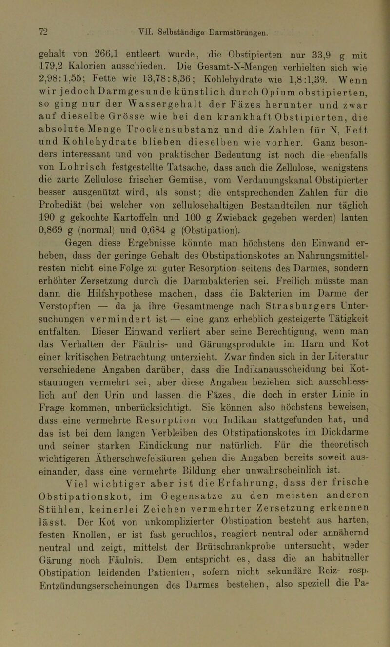 gehalt von 266,1 entleert wurde, die Obstipierten nur 33,9 g mit •179,2 Kalorien ausschieden. Die Gesamt-N-Mengen verhielten sich wie 2,98:1,55; Fette wie 13,78:8,36; Kohlehydrate wie 1,8:1,39. Wenn wir jedoch Darmgesunde künstlich durch Opium obstipierten, so ging nur der Wassergehalt der Fäzes herunter und zwar auf dieselbe Grösse wie bei den krankhaft Obstipierten, die absolute Menge Trockensubstanz und die Zahlen für N, Fett und Kohlehydrate blieben dieselben wie vorher. Ganz beson- ders interessant und von praktischer Bedeutung ist noch die ebenfalls von Lohrisch festgestellte Tatsache, dass auch die Zellulose, wenigstens die zarte Zellulose frischer Gemüse, vom Verdauungskanal Obstipierter besser ausgenützt wird, als sonst; die entsprechenden Zahlen für die Probediät (bei welcher von zellulosehaltigen Bestandteilen nur täglich -190 g gekochte Kartoffeln und 100 g Zwieback gegeben werden) lauten 0,869 g (normal) und 0,684 g (Obstipation). Gegen diese Ergebnisse könnte man höchstens den Einwand er- heben, dass der geringe Gehalt des Obstipationskotes an Nahrungsmittel- resten nicht eine Folge zu guter Besorption seitens des Darmes, sondern erhöhter Zersetzung durch die Darmbakterien sei. Freilich müsste man dann die Hilfshypothese machen, dass die Bakterien im Darme der Verstopften — da ja ihre Gesamtmenge nach Strasburgers Unter- suchungen vermindert ist— eine ganz erheblich gesteigerte Tätigkeit entfalten. Dieser Einwand verliert aber seine Berechtigung, wenn man das Verhalten der Fäulnis- und Gärungsprodukte im Harn und Kot einer kritischen Betrachtung unterzieht. Zwar finden sich in der Literatur verschiedene Angaben darüber, dass die Indikanausscheidung bei Kot- stauungen vermehrt sei, aber diese Angaben beziehen sich ausschliess- lich auf den Urin und lassen die Fäzes, die doch in erster Linie in Frage kommen, unberücksichtigt. Sie können also höchstens beweisen, dass eine vermehrte Resorption von Indikan stattgefunden hat, und das ist bei dem langen Verbleiben des Obstipationskotes im Dickdarme und seiner starken Eindickung nur natürlich. Für die theoretisch wichtigeren Ätherschwefelsäuren gehen die Angaben bereits soweit aus- einander, dass eine vermehrte Bildung eher unwahrscheinlich ist. Viel wichtiger aber ist die Erfahrung, dass der frische Obstipationskot, im Gegensätze zu den meisten anderen Stühlen, keinerlei Zeichen vermehrter Zersetzung erkennen lässt. Der Kot von unkomplizierter Obstipation besteht aus harten, festen Knollen, er ist fast geruchlos, reagiert neutral oder annähernd neutral und zeigt, mittelst der Brütschrankprobe untersucht, weder Gärung noch Fäulnis. Dem entspricht es, dass die an habitueller Obstipation leidenden Patienten, sofern nicht sekundäre Reiz- resp. Entzündungserscheinungen des Darmes bestehen, also speziell die Pa-