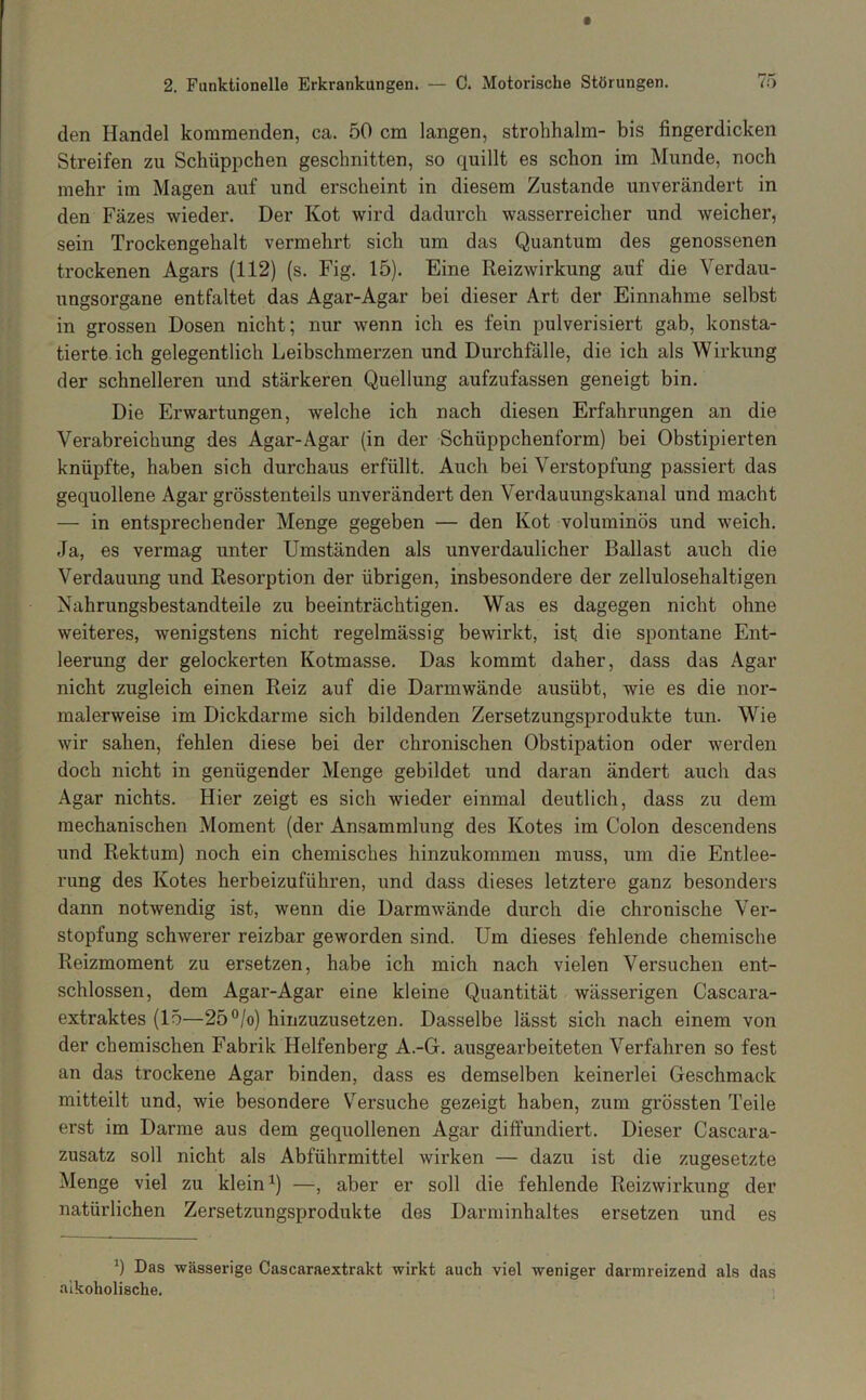 den Handel kommenden, ca. 50 cm langen, Strohhalm- bis fingerdicken Streifen zu Schüppchen geschnitten, so quillt es schon im Munde, noch mehr im Magen auf und erscheint in diesem Zustande unverändert in den Fäzes wieder. Der Kot wird dadurch wasserreicher und weicher, sein Trockengehalt vermehrt sich um das Quantum des genossenen trockenen Agars (112) (s. Fig. 15). Eine Reizwirkung auf die Verdau- ungsorgane entfaltet das Agar-Agar bei dieser Art der Einnahme selbst in grossen Dosen nicht; nur wenn ich es fein pulverisiert gab, konsta- tierte ich gelegentlich Leibschmerzen und Durchfälle, die ich als Wirkung der schnelleren und stärkeren Quellung aufzufassen geneigt bin. Die Erwartungen, welche ich nach diesen Erfahrungen an die Verabreichung des Agar-Agar (in der Schüppchenform) bei Obstipierten knüpfte, haben sich durchaus erfüllt. Auch bei Verstopfung passiert das gequollene Agar grösstenteils unverändert den Verdauungskanal und macht — in entsprechender Menge gegeben — den Kot voluminös und weich. Ja, es vermag unter Umständen als unverdaulicher Ballast auch die Verdauung und Resorption der übrigen, insbesondere der zellulosehaltigen Nahrungsbestandteile zu beeinträchtigen. Was es dagegen nicht ohne weiteres, wenigstens nicht regelmässig bewirkt, ist die spontane Ent- leerung der gelockerten Kotmasse. Das kommt daher, dass das Agar nicht zugleich einen Reiz auf die Darmwände ausübt, wie es die nor- malerweise im Dickdarme sich bildenden Zersetzungsprodukte tun. Wie wir sahen, fehlen diese bei der chronischen Obstipation oder werden doch nicht in genügender Menge gebildet und daran ändert auch das Agar nichts. Hier zeigt es sich wieder einmal deutlich, dass zu dem mechanischen Moment (der Ansammlung des Kotes im Colon descendens und Rektum) noch ein chemisches hinzukommen muss, um die Entlee- rung des Kotes herbeizuführen, und dass dieses letztere ganz besonders dann notwendig ist, wenn die Darmwände durch die chronische Ver- stopfung schwerer reizbar geworden sind. Um dieses fehlende chemische Reizmoment zu ersetzen, habe ich mich nach vielen Versuchen ent- schlossen, dem Agar-Agar eine kleine Quantität wässerigen Cascara- extraktes (15—25°/o) hinzuzusetzen. Dasselbe lässt sich nach einem von der chemischen Fabrik Helfenberg A.-G. ausgearbeiteten Verfahren so fest an das trockene Agar binden, dass es demselben keinerlei Geschmack mitteilt und, wie besondere V'’ersuche gezeigt haben, zum grössten Teile erst im Darme aus dem gequollenen Agar diffundiert. Dieser Cascara- zusatz soll nicht als Abführmittel wirken — dazu ist die zugesetzte Menge viel zu klein ^) —, aber er soll die fehlende Reizwirkung der natürlichen Zersetzungsprodukte des Darminhaltes ersetzen und es Das wässerige Cascaraextrakt wirkt auch viel weniger darmreizend als das alkoholische.