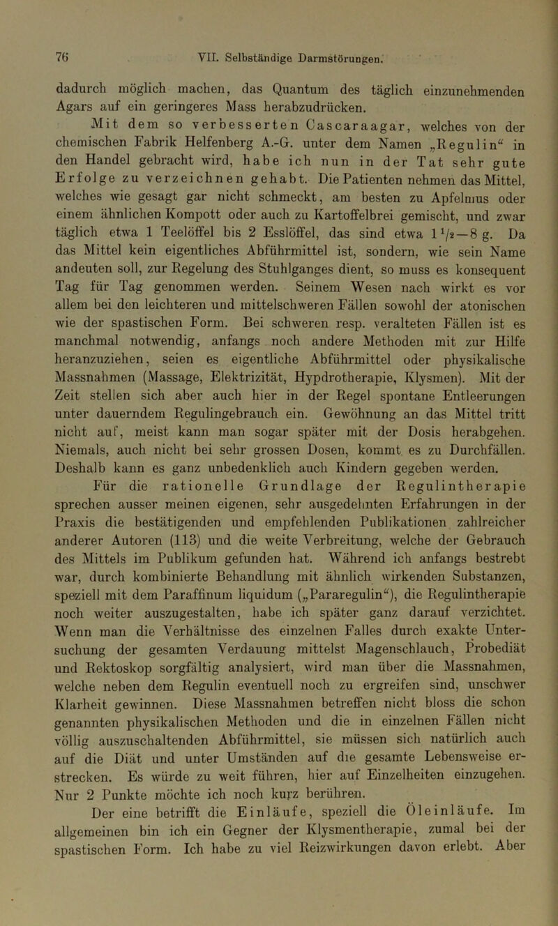 dadurch möglich machen, das Quantum des täglich einzunehmenden Agars auf ein geringeres Mass herabzudrücken. Mit dem so vernesserten Cascaraagar, welches von der chemischen Fabrik Helfenberg A.-G. unter dem Namen „Regulin“ in den Handel gebracht wird, habe ich nun in der Tat sehr gute Erfolge zu verzeichnen gehabt. Die Patienten nehmen das Mittel, welches wie gesagt gar nicht schmeckt, am besten zu Apfelmus oder einem ähnlichen Kompott oder auch zu Kartoffelbrei gemischt, und zwar täglich etwa 1 Teelöffel bis 2 Esslöffel, das sind etwa 1^* —8 g. Da das Mittel kein eigentliches Abführmittel ist, sondern, wie sein Name andeuten soll, zur Regelung des Stuhlganges dient, so muss es konsequent Tag für Tag genommen werden. Seinem Wesen nach wirkt es vor allem bei den leichteren und mittelschweren Fällen sowohl der atonischen wie der spastischen Form. Bei schweren resp. veralteten Fällen ist es manchmal notwendig, anfangs noch andere Methoden mit zur Hilfe heranzuziehen, seien es eigentliche Abführmittel oder physikalische Massnahmen (Massage, Elektrizität, Hypdrotherapie, Klysmen). Mit der Zeit stellen sich aber auch hier in der Regel spontane Entleerungen unter dauerndem Regulingebrauch ein. Gewöhnung an das Mittel tritt nicht auf, meist kann man sogar später mit der Dosis herabgehen. Niemals, auch nicht bei sehr grossen Dosen, korumt es zu Durchfällen. Deshalb kann es ganz unbedenklich auch Kindern gegeben werden. Für die rationelle Grundlage der Regulintherapie sprechen ausser meinen eigenen, sehr ausgedehnten Erfahrungen in der Praxis die bestätigenden und empfehlenden Publikationen zahlreicher anderer Autoren (113) und die weite Verbreitung, welche der Gebrauch des Mittels im Publikum gefunden hat. Während ich anfangs bestrebt war, durch kombinierte Behandlung mit ähnlich wirkenden Substanzen, speziell mit dem Paraffinum liquidum („Pararegulin“), die Regulintherapie noch weiter auszugestalten, habe ich später ganz darauf verzichtet. Wenn man die Verhältnisse des einzelnen Falles durch exakte Unter- suchung der gesamten Verdauung mittelst Magenschlauch, Probediät und Rektoskop sorgfältig analysiert, wird man über die Massnahmen, welche neben dem Regulin eventuell noch zu ergreifen sind, unschwer Klarheit gewinnen. Diese Massnahmen betreffen nicht bloss die schon genannten physikalischen Methoden und die in einzelnen Fällen nicht völlig auszuschaltenden Abführmittel, sie müssen sich natürlich auch auf die Diät und unter Umständen auf die gesamte Lebensweise er- strecken. Es würde zu weit führen, hier auf Einzelheiten einzugehen. Nur 2 Punkte möchte ich noch kurz berühren. Der eine betrifft die Einläufe, speziell die Öleinläufe. Im allgemeinen bin ich ein Gegner der Klysmentherapie, zumal bei der spastischen Form. Ich habe zu viel Reizwirkungen davon erlebt. Aber