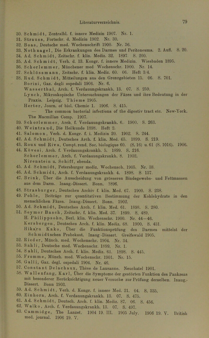 30. Schmidt, ZentraJbl. f. innere Medizin 1907. Nr. 1. 31. Strauss, Fortschr. d. Medizin 1902. Nr. 30. 32. Boas, Deutsche med. Wochenschrift 1900. Nr. 36. 33. Nothnagel, Die Erkrankungen des Darmes und Peritoneums. 2. Aufl. S. 20. 34. Ad. Schmidt, Zeitschr. f. klin. Mediz. 32. 1897. S. 260. 35. Ad. Schmidt, Verh. d. 13. Kongr. f. innere Medizin. Wiesbaden 1895. 36. Schorlemmer, Münchener med Wochenschr. 1900. Nr. 14. 37. Schiössmann, Zeitschr. f. klin. Mediz. 60. 06. Heft 3.4. 38. Rud. Schmidt, Mitteilungen aus den Grenzgebieten 15. 06. S. 701. Borini, Gaz. degli ospedali 1906. Nr. 6. Wasserthal, Arch. f, Verdauungskrankh. 13. 07. S. 259. Lynch, Mikroskopische Untersuchungen der Fäzes und ihre Bedeutung in der Praxis. Leipzig. Thieme 1905. Herter, Journ. of biol. Chemie 1. 1906. S. 415. — The common bacterial infections of the digestiv tract etc. New-York. The Macmillan Comp. 1907. 39. Schorlemmer, Arch. f. Verdauungskrankh. 6. 1900. S. 263. 40. Weintraud, Die Heilkunde 1898. Heft 2. 41. Salomon, Verh. d. Kongr. f. i. Medizin 20. 1902. S. 244. 42. Ad. Schmidt, Deutsches Arch. f. klin. Med. 65. 1899. S. 219. 43. Roux und Riva, Compt.rend. Soc. biologique 60. (S. 16) u. 61 (S. 1016). 1906. 44. Kövesi, Arch. f. Verdauungskrankh. 5. 1899. S. 216. Schorlemmer, Arch. f. Verdauungskrankh. 8. 1902. Nirenstein u. Schiff, ebenda. 45. Ad. Schmidt, Petersburger mediz. Wochenscb. 1905. Nr. 38. 46. Ad. Schmidt, Arch. f. Verdauungskrankh. 4. 1898. S. 137. 47. Brink, Über die Ausscheidung von grösseren Bindegewebs- und Fettmassen aus dem Darm. Inaug.-Dissert. Bonn. 1896. 48. Strasburger, Deutsches Archiv f. klin. Med. 67. 1900. S. 238. 49. Pohle, Beiträge zur quantitativen Bestimmung der Kohlehydrate in den menschlichen Fäzes. Inaug.-Dissert. Bonn. 1902. 50. Ad. Schmidt, Deutsches Arch. f. klin. Med. 61. 1898. S. 280. 51. Seymor Basch, Zeitschr. f. klin. Med. 37. 1899. S. 489. H. Philippsohn, Berl. klin. Wochenschr. 1900. Nr. 44—46. K er s bergen, Deutsches Arch. f. klin. Mediz. 68. 1900. S. 431. Hi kam Kako, Über die Funktionsprüfung des Darmes mittelst der Schmidt sehen Probekost. Inaug-Dissert. Greifswald 1905. 52. Rieder, Münch, med. Wochenschr. 1904. Nr. 34. 53. Sahli, Deutsche med. Wochenschr. 1899. Nr. 1. 54. Sahli, Deutsches Arch. f. klin. Mediz. 61. 1898. S. 445. 55. Fromme, Münch, med. Wochenschr. 1901. Nr. 15. 56. Galli, Gaz. degl. ospedali 1904. Nr. 46. 57. Constant Delachaux, These de Lausanne. Neuchatel 1901. 58. Wallenfang, Karl, Über die Symptome der gestörten Funktion des Pankreas mit besonderer Berücksichtigung neuer Versuche zur Prüfung derselben. Inaug.- Dissert. Bonn 1903. 59. Ad. Schmidt, Verh. d. Kongr. f. innere Med. 21. 04. S. 335. 60. Einhorn, Arch. f. Verdauungskrankh. 13. 07. S. 475. 61. Ad. Schmidt, Deutsch. Arch. f. klin. Mediz. 87. 06. S. 456. 62. Walko, Arch. f. Verdauungskrankh. 13. 07. S. 497. 63. Cammidge, The Lanzet. 1904 19. III. 1905 July. 1906 19. V. British med. Journal. 1906 19. V.