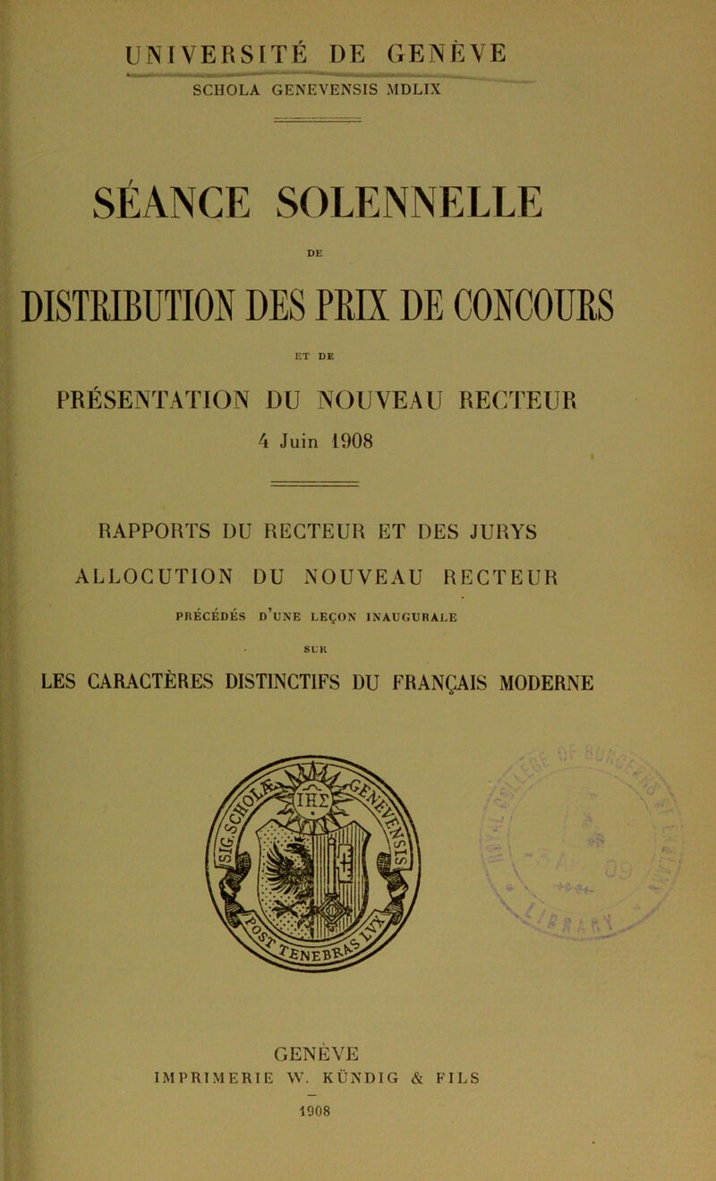 UNIVERSITÉ DE GENÈVE SCHOLA GENEVENSIS MDLIX SÉANCE SOLENNELLE DISTRIBUTIOS DES PRIX DE CONCOURS ET DE PRÉSENTATION DU NOUVEAU RECTEUR 4 Juin 1908 RAPPORTS DU RECTEUR ET DES JURYS ALLOCUTION DU NOUVEAU RECTEUR PRÉCÉDÉS d’une leçon INAUGURALE SDK LES CARACTÈRES DISTINCTIFS DU FRANÇAIS MODERNE GENÈVE IMPRIMERIE W. KÜNDIG & FILS 1908