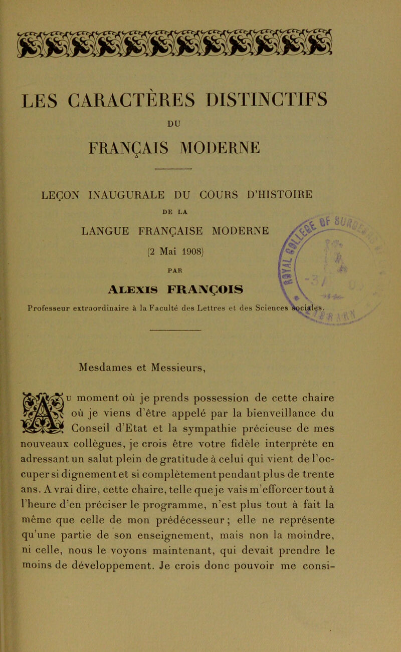 LES CARACTÈRES DISTINCTIFS DU FRANÇAIS MODERNE ■ç LEÇON INAUGURALE DU COURS D’HISTOIRE DE LA LANGUE FRANÇAISE MODERNE (2 Mai 1908) PAU ALEXIS FRAIVÇOIS Professeur extraordinaire à la Faculté des Lettres et des Sciences sociales. Mesdames et Messieurs, U moment où je prends possession de cette chaire fi où je viens d’être appelé par la bienveillance du Conseil d’Etat et la sympathie précieuse de mes nouveaux collègues, je crois être votre fidèle interprète en adressant un salut plein de gratitude à celui qui vient de l’oc- cuper si dignement et si complètement pendant plus de trente ans. A vrai dire, cette chaire, telle que je vais m’efforcer tout à l’heure d’en préciser le programme, n’est plus tout à fait la même que celle de mon prédécesseur ; elle ne représente qu’une partie de son enseignement, mais non la moindre, ni celle, nous le voyons maintenant, qui devait prendre le moins de développement. Je crois donc pouvoir me consi-