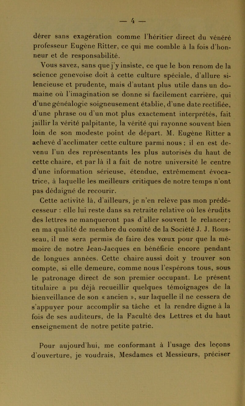 dérer sans exagération comme l’héritier direct du vénéré professeur Eugène Ritter, ce qui me comble à la fois d’hon- neur et de responsabilité. Vous savez, sans que j’y insiste, ce que le bon renom de la science genevoise doit à cette culture spéciale, d’allure si- lencieuse et prudente, mais d’autant plus utile dans un do- maine où l’imagination se donne si facilement carrière, qui d’une généalogie soigneusement établie, d’une date rectifiée, d’une phrase ou d’un mot plus exactement interprétés, fait jaillir la vérité palpitante, la vérité qui rayonne souvent bien loin de son modeste point de départ. M. Eugène Ritter a achevé d’acclimater cette culture parmi nous ; il en est de- venu l’un des représentants les plus autorisés du haut de cette chaire, et par là il a fait de notre université le centre d’une information sérieuse, étendue, extrêmement évoca- trice, à laquelle les meilleurs critiques de notre temps n’ont pas dédaigné de recourir. Cette activité là, d’ailleurs, je n’en relève pas mon prédé- cesseur : elle lui reste dans sa retraite relative où les érudits des lettres ne manqueront pas d'aller souvent le relancer; en ma qualité de membre du comité de la Société J. J. Rous- seau, il me sera permis de faire des voeux pour que la mé- moire de notre Jean-Jacques en bénéficie encore pendant de longues années. Cette chaire aussi doit y trouver son compte, si elle demeure, comme nous l’espérons tous, sous le patronage direct de son premier occupant. Le présent titulaire a pu déjà recueillir quelques témoignages de la bienveillance de son « ancien », sur laquelle il ne cessera de s’appuyer pour accomplir sa tâche et la rendre digne à la fois de ses auditeurs, de la Faculté des Lettres et du haut enseignement de notre petite patrie. Pour aujourd’hui, me conformant à l’usage des leçons d’ouverture, je voudrais. Mesdames et Messieurs, préciser