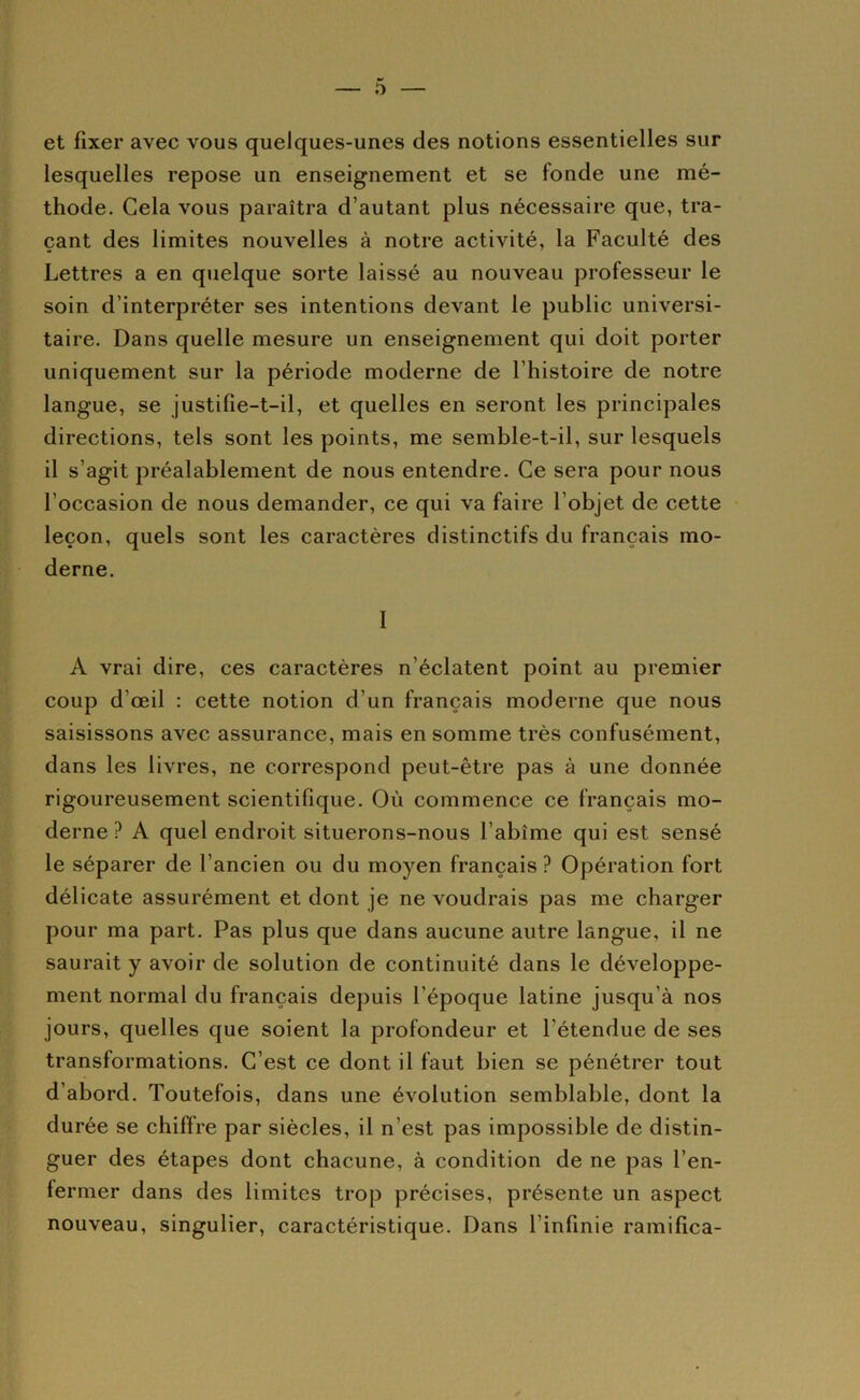 et fixer avec vous quelques-unes des notions essentielles sur lesquelles repose un enseignement et se fonde une mé- thode. Cela vous paraîtra d’autant plus nécessaire que, tra- çant des limites nouvelles à notre activité, la Faculté des Lettres a en quelque sorte laissé au nouveau professeur le soin d’interpréter ses intentions devant le public universi- taire. Dans quelle mesure un enseignement qui doit porter uniquement sur la période moderne de l’histoire de notre langue, se justifîe-t-il, et quelles en seront les principales directions, tels sont les points, me semble-t-il, sur lesquels il s’agit préalablement de nous entendre. Ce sera pour nous l’occasion de nous demander, ce qui va faire l’objet de cette leçon, quels sont les caractères distinctifs du français mo- derne. 1 A vrai dire, ces caractères n’éclatent point au premier coup d’œil : cette notion d’un français moderne que nous saisissons avec assurance, mais en somme très confusément, dans les livres, ne correspond peut-être pas à une donnée rigoureusement scientifique. Où commence ce français mo- derne ? A quel endroit situerons-nous l’abîme qui est sensé le séparer de l’ancien ou du moyen français ? Opération fort délicate assurément et dont je ne voudrais pas me charger pour ma part. Pas plus que dans aucune autre langue, il ne saurait y avoir de solution de continuité dans le développe- ment normal du français depuis l’époque latine jusqu’à nos jours, quelles que soient la profondeur et l’étendue de ses transformations. C’est ce dont il faut bien se pénétrer tout d’abord. Toutefois, dans une évolution semblable, dont la durée se chiffre par siècles, il n’est pas impossible de distin- guer des étapes dont chacune, à condition de ne pas l’en- fermer dans des limites trop précises, présente un aspect nouveau, singulier, caractéristique. Dans l’infinie ramifica-