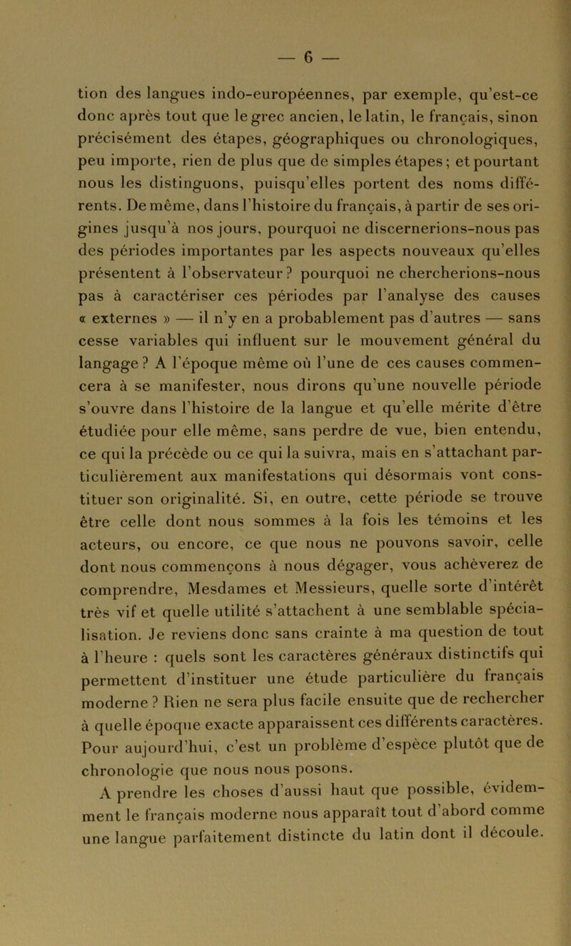 tion des langues indo-européennes, par exemple, qu’est-ce donc après tout que le grec ancien, le latin, le français, sinon pr écisément des étapes, géographiques ou chronologiques, peu importe, rien de plus que de simples étapes ; et pourtant nous les distinguons, puisqu’elles portent des noms diffé- rents. De même, dans l’histoire du français, à partir de ses ori- gines jusqu’à nos jours, pourquoi ne discernerions-nous pas des périodes importantes par les aspects nouveaux qu’elles présentent à l’observateur ? pourquoi ne chercherions-nous pas à caractériser ces périodes par l’analyse des causes ot externes » — il n’y en a probablement pas d’autres — sans cesse variables qui influent sur le mouvement général du langage ? A l’époque même où l’une de ces causes commen- cera à se manifester, nous dirons qu’une nouvelle période s’ouvre dans l’histoire de la langue et qu’elle mérite d’être étudiée pour elle même, sans perdre de vue, bien entendu, ce qui la précède ou ce qui la suivra, mais en s’attachant par- ticulièrement aux manifestations qui désormais vont cons- tituer son originalité. Si, en outre, cette période se trouve être celle dont nous sommes à la fois les témoins et les acteurs, ou encore, ce que nous ne pouvons savoir, celle dont nous commençons à nous dégager, vous achèverez de comprendre, Mesdames et Messieurs, quelle sorte d’intérêt très vif et quelle utilité s’attachent à une semblable spécia- lisation. Je reviens donc sans crainte à ma question de tout à l’heure : quels sont les caractères généraux distinctifs qui permettent d’instituer une étude particulière du français moderne ? Rien ne sera plus facile ensuite que de rechercher à quelle époque exacte apparaissent ces différents caractères. Pour aujourd’hui, c’est un problème d’espèce plutôt que de chronologie que nous nous posons. A prendre les choses d’aussi haut que possible, évidem- ment le français moderne nous apparaît tout d abord comme une langue parfaitement distincte du latin dont il découle.