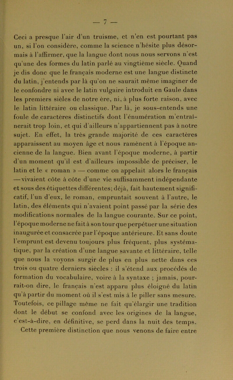 — / Ceci a presque l’air d’un truisme, et n’en est pourtant pas un, si l’on considère, comme la science n’hésite plus désor- mais à l’affirmer, que la langue dont nous nous servons n’est qu’une des formes du latin parlé au vingtième siècle. Quand je dis donc que le français moderne est une langue distincte du latin, j’entends par là qu’on ne saurait même imaginer de le confondre ni avec le latin vulgaire introduit en Gaule dans les premiers sièles de notre ère, ni, à plus forte raison, avec le latin littéraire ou classique. Par là, je sous-entends une foule de caractères distinctifs dont l’énumération m’entraî- nerait trop loin, et qui d’ailleurs n’appartiennent pas à notre sujet. En effet, la très grande majorité de ces caractères apparaissent au moyen âge et nous ramènent à l’époque an- cienne de la langue. Bien avant l’époque moderne, à partir d’un moment qu’il est d’ailleurs impossible de préciser, le latin et le « roman » — comme on appelait alors le français — vivaient côte à côte d’une vie suffisamment indépendante et sous des étiquettes différentes; déjà, fait hautement signifi- catif, l’un d’eux, le roman, empruntait souvent à l’autre, le latin, des éléments qui n’avaient point passé par la série des modifications normales de la langue courante. Sur ce point, l’époque moderne ne fait à son tour que perpétuer une situation inaugurée et consacrée par l’époque antérieure. Et sans doute l’emprunt est devenu toujours plus fréquent, plus systéma- tique, par la création d’une langue savante et littéraire, telle que nous la voyons surgir de plus en plus nette dans ces trois ou quatre derniers siècles : il s’étend aux procédés de formation du vocabulaire, voire à la syntaxe ; jamais, pour- rait-on dire, le français n’est apparu plus éloigné du latin qu’à partir du moment où il s’est mis à le piller sans mesure. Toutefois, ce pillage même ne fait qu’élargir une tradition dont le début se confond avec les origines de la langue, c’est-à-dire, en définitive, se perd dans la nuit des temps. Cette première distinction que nous venons de faire entre