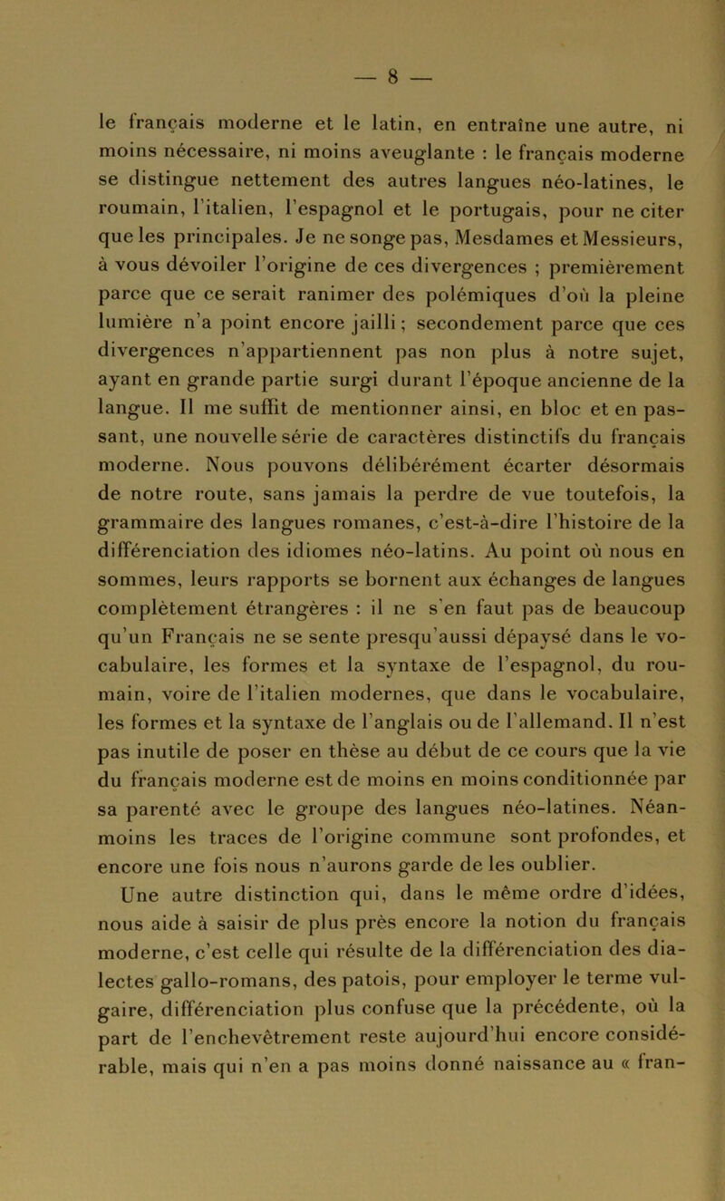 le français moderne et le latin, en entraîne une autre, ni moins nécessaire, ni moins aveuglante : le français moderne se distingue nettement des autres langues néo-latines, le roumain, l’italien, l’espagnol et le portugais, pour ne citer que les principales. Je ne songe pas. Mesdames et Messieurs, à vous dévoiler l’origine de ces divergences ; premièrement parce que ce serait ranimer des polémiques d’où la pleine lumière n’a point encore jailli; secondement parce que ces divergences n’appartiennent pas non plus à notre sujet, ayant en grande partie surgi durant l’époque ancienne de la langue. Il me suffit de mentionner ainsi, en bloc et en pas- sant, une nouvelle série de caractères distinctifs du français moderne. Nous pouvons délibérément écarter désormais de notre route, sans jamais la perdre de vue toutefois, la grammaire des langues romanes, c’est-à-dire l’histoire de la différenciation des idiomes néo-latins. Au point où nous en sommes, leurs rapports se bornent aux échanges de langues complètement étrangères : il ne s’en faut pas de beaucoup qu’un Français ne se sente presqu’aussi dépaysé dans le vo- cabulaire, les formes et la syntaxe de l’espagnol, du rou- main, voire de l’italien modernes, que dans le vocabulaire, les formes et la syntaxe de l’anglais ou de l’allemand. Il n’est pas inutile de poser en thèse au début de ce cours que la vie du français moderne est de moins en moins conditionnée par sa parenté avec le groupe des langues néo-latines. Néan- moins les traces de l’origine commune sont profondes, et encore une fois nous n’aurons garde de les oublier. Une autre distinction qui, dans le même ordre d’idées, nous aide à saisir de plus près encore la notion du français moderne, c’est celle qui résulte de la différenciation des dia- lectes gallo-romans, des patois, pour employer le terme vul- gaire, différenciation plus confuse que la précédente, où la part de l’enchevêtrement reste aujourd’hui encore considé- rable, mais qui n’en a pas moins donné naissance au « fran-