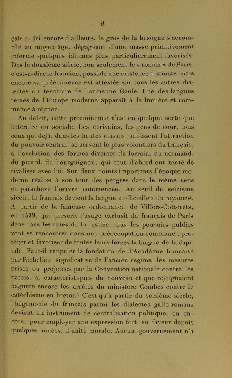 çais ». Ici encore d’ailleurs, le gros de la besogne s’accom- plit au moyen âge, dégageant d’une masse primitivement informe quelques idiomes plus particulièrement favorisés. Dès le douzième siècle, non seulement le « roman » de Paris, c’est-à-dire le francien, possède une existence distincte, mais encore sa prééminence est attestée sur tous les autres dia- lectes du territoire de l’ancienne Gaule. Une des langues reines de l’Europe moderne apparaît à la lumière et com- mence à régner. Au début, cette prééminence n’est en quelque sorte que littéraire ou sociale. Les écrivains, les gens de cour, tous ceux qui déjà, dans les hautes classes, subissent l’attraction du pouvoir central, se servent le plus volontiers du français, à l’exclusion des formes diverses du lorrain, du normand, du picard, du bourguignon, qui tout d’abord ont tenté de rivaliser avec lui. Sur deux points importants l’époque mo- derne réalise à son tour des progrès dans le même sens et parachève l’œuvre commencée. Au seuil du seizième siècle, le français devient la langue « officielle » du royaume. A partir de la fameuse ordonnance de Villers-Cotterets, en 1539, qui prescrit l’usage exclusif du français de Paris dans tous les actes de la justice, tous les pouvoirs publics vont se rencontrer dans une préoccupation commune ; pro- téger et favoriser de toutes leurs forces la langue de la capi- tale. Faut-il rappeler la fondation de l’Académie française par Richelieu, significative de l’ancien régime, les mesures prises ou projetées par la Convention nationale contre les patois, si caractéristiques du nouveau et que rejoignaient naguère encore les arrêtés du ministère Combes contre le catéchisme en breton? C’est qu’à partir du seizième siècle, l’hégémonie du français parmi les dialectes gallo-romans devient un instrument de centralisation politique, ou en- core, pour employer une expression fort en faveur depuis quelques années, d’unité morale. Aucun gouvernement n’a