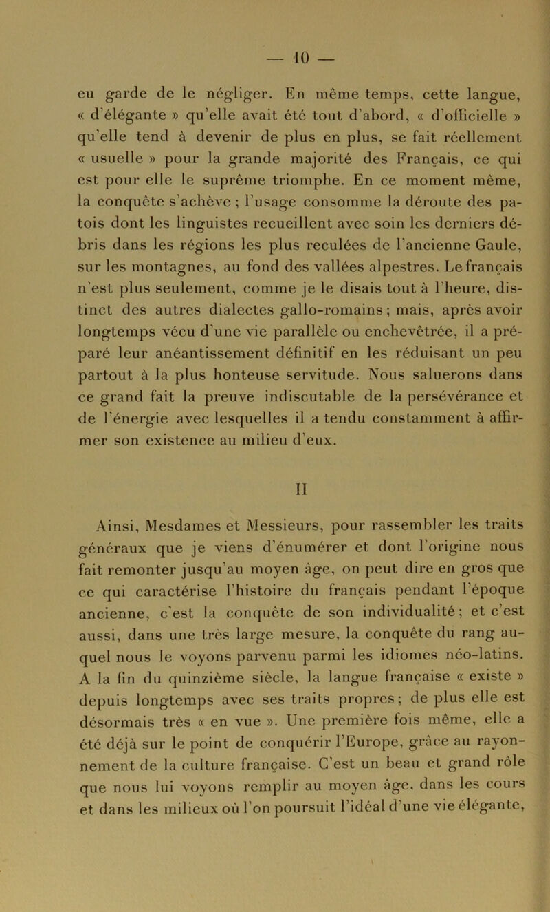 eu garde de le négliger. En même temps, cette langue, « d’élégante » qu’elle avait été tout d’abord, « d’officielle » qu’elle tend à devenir de plus en plus, se fait réellement « usuelle » pour la grande majorité des Français, ce qui est pour elle le suprême triomphe. En ce moment même, la conquête s’achève ; l’usage consomme la déroute des pa- tois dont les linguistes recueillent avec soin les derniers dé- bris dans les régions les plus reculées de l’ancienne Gaule, sur les montagnes, au fond des vallées alpestres. Le français n’est plus seulement, comme je le disais tout à l’heure, dis- tinct des autres dialectes gallo-romains ; mais, après avoir longtemps vécu d’une vie parallèle ou enchevêtrée, il a pré- paré leur anéantissement définitif en les réduisant un peu partout à la plus honteuse servitude. Nous saluerons dans ce grand fait la preuve indiscutable de la persévérance et de l’énergie avec lesquelles il a tendu constamment à affir- mer son existence au milieu d’eux. II Ainsi, Mesdames et Messieurs, pour rassembler les traits généraux que je viens d’énumérer et dont l’origine nous fait remonter jusqu’au moyen âge, on peut dire en gros que ce qui caractérise l’histoire du français pendant l’époque ancienne, c’est la conquête de son individualité; et c’est aussi, dans une très large mesure, la conquête du rang au- quel nous le voyons parvenu parmi les idiomes néo-latins. A la fin du quinzième siècle, la langue française « existe » depuis longtemps avec ses traits propres ; de plus elle est désormais très « en vue ». Une première fois même, elle a été déjà sur le point de conquérir l’Europe, grâce au rayon- nement de la culture française. C’est un beau et grand rôle que nous lui voyons remplir au moyen âge. dans les cours et dans les milieux où l’on poursuit l’idéal d’une vie élégante. V