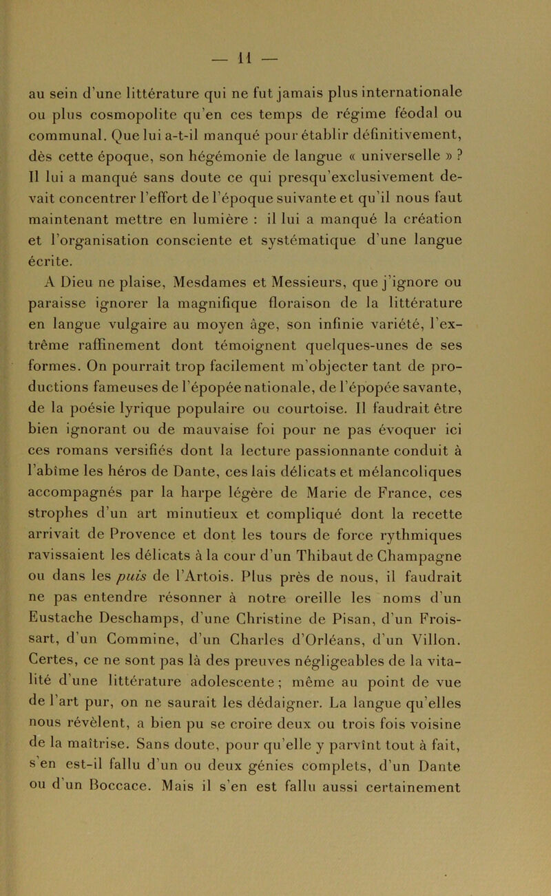 au sein d’une littérature qui ne fut jamais plus internationale ou plus cosmopolite qu’en ces temps de régime féodal ou communal. Que lui a-t-il manqué pour établir définitivement, dès cette époque, son hégémonie de langue « universelle » ? Il lui a manqué sans doute ce qui presqu’exclusivement de- vait concentrer l’effort de l’époque suivante et qu’il nous faut maintenant mettre en lumière : il lui a manqué la création et l’organisation consciente et systématique d’une langue écrite. A Dieu ne plaise. Mesdames et Messieurs, que j’ignore ou paraisse ignorer la magnifique floraison de la littérature en langue vulgaire au moyen âge, son infinie variété, l’ex- trême raffinement dont témoignent quelques-unes de ses formes. On pourrait trop facilement m’objecter tant de pro- ductions fameuses de l’épopée nationale, de l’épopée savante, de la poésie lyrique populaire ou courtoise. Il faudrait être bien ignorant ou de mauvaise foi pour ne pas évoquer ici ces romans versifiés dont la lecture passionnante conduit à l’abîme les héros de Dante, ces lais délicats et mélancoliques accompagnés par la harpe légère de Marie de France, ces strophes d’un art minutieux et compliqué dont la recette arrivait de Provence et dont les tours de force rythmiques ravissaient les délicats à la cour d’un Thibaut de Champagne ou dans les puis de l’Artois. Plus près de nous, il faudrait ne pas entendre résonner à notre oreille les noms d’un Eustache Deschamps, d’une Christine de Pisan, d’un Frois- sart, d’un Commine, d’un Charles d’Orléans, d’un Villon. Certes, ce ne sont pas là des preuves négligeables de la vita- lité d’une littérature adolescente ; même au point de vue de l’art pur, on ne saurait les dédaigner. La langue qu’elles nous révèlent, a bien pu se croire deux ou trois fois voisine de la maîtrise. Sans doute, pour qu’elle y parvînt tout à fait, s en est-il fallu d’un ou deux génies complets, d’un Dante ou d un Boccace. Mais il s’en est fallu aussi certainement