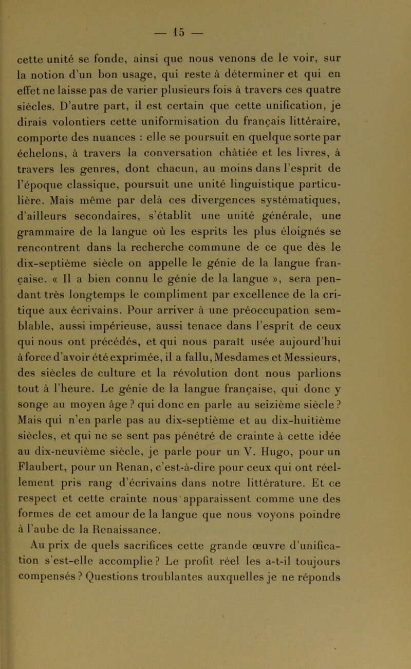 cette unité se fonde, ainsi que nous venons de le voir, sur la notion d’un bon usage, qui reste à déterminer et qui en effet ne laisse pas de varier plusieurs fois à travers ces quatre siècles. D’autre part, il est certain que cette unification, je dirais volontiers cette uniformisation du français littéraire, comporte des nuances : elle se poursuit en quelque sorte par échelons, à travers la conversation châtiée et les livres, à travers les genres, dont chacun, au moins dans l’esprit de l’époque classique, poursuit une unité linguistique particu- lière. Mais même par delà ces divergences systématiques, d’ailleurs secondaires, s’établit une unité générale, une grammaire de la langue où les esprits les plus éloignés se rencontrent dans la recherche commune de ce que dès le dix-septième siècle on appelle le génie de la langue fran- çaise. « Il a bien connu le génie de la langue », sera pen- dant très longtemps le compliment par excellence de la cri- tique aux écrivains. Pour arriver à une préoccupation sem- blable, aussi impérieuse, aussi tenace dans l’esprit de ceux qui nous ont précédés, et qui nous paraît usée aujourd’hui àforced’avoir été exprimée, il a fallu. Mesdames et Messieurs, des siècles de culture et la révolution dont nous parlions tout à l’heure. Le génie de la langue française, qui donc y songe au moyen âge ? qui donc en parle au seizième siècle ? Mais qui n’en parle pas au dix-septième et au dix-huitième siècles, et qui ne se sent pas pénétré de crainte à cette idée au dix-neuvième siècle, je parle pour un V. Hugo, pour un Flaubert, pour un Renan, c’est-à-dire pour ceux qui ont réel- lement pris rang d’écrivains dans notre littérature. Et ce respect et cette crainte nous apparaissent comme une des formes de cet amour de la langue que nous voyons poindre à l’aube de la Renaissance, Au prix de quels sacrifices cette grande œuvre d’unifica- tion s’est-elle accomplie ? Le profit réel les a-t-il toujours compensés? Questions troublantes auxquelles je ne réponds