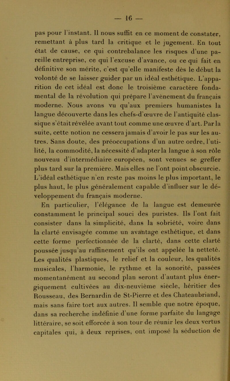 pas pour l’instant. Il nous suffît en ce moment de constater, remettant à plus tard la critique et le jugement. En tout état de cause, ce qui contrebalance les risques d’une pa- reille entreprise, ce qui l’excuse d’avance, ou ce qui fait en définitive son mérite, c’est qu’elle manifeste dès le début la volonté de se laisser guider par un idéal esthétique. L’appa- rition de cet idéal est donc le troisième caractère fonda- mental de la révolution qui prépare l’avènement du français moderne. Nous avons vu qu’aux premiers humanistes la langue découverte dans les chefs-d’œuvre de l’antiquité clas- sique s’était révélée avant tout comme une œuvre d’art. Par la suite, cette notion ne cessera jamais d’avoir le pas sur les au- tres. Sans doute, des préoccupations d’un autre ordre, l’uti- lité, la commodité, la nécessité d’adapter la langue à son rôle nouveau d’intermédiaire européen, sont venues se greffer plus tard sur la première. Mais elles ne l’ont point obscurcie. L’idéal esthétique n’en reste pas moins le plus important, le plus haut, le plus généralement capable d’influer sur le dé- veloppement du français moderne. En particulier, l’élégance de la langue est demeurée constamment le principal souci des puristes. Ils l’ont fait consister dans la simplicité, dans la sobriété, voire dans la clarté envisagée comme un avantage esthétique, et dans cette forme perfectionnée de la clarté, dans cette clarté poussée jusqu’au raffinement qu’ils ont appelée la netteté. Les qualités plastiques, le relief et la couleur, les qualités musicales, l’harmonie, le rythme et la sonorité, passées momentanément au second plan seront d’autant plus éner- giquement cultivées au dix-neuvième siècle, héritier des Rousseau, des Bernardin de St-Pierre et des Chateaubriand, mais sans faire tort aux autres. Il semble que notre époque, dans sa recherche indéfinie d’une forme parfaite du langage littéraire, se soit efforcée à son tour de réunir les deux vertus capitales qui, à deux reprises, ont imposé la séduction de