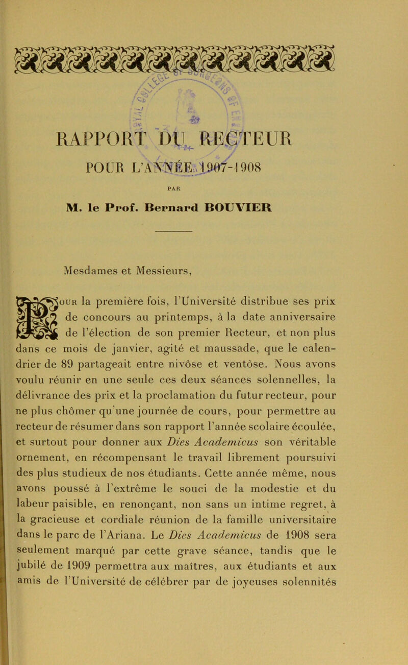 RAPPORt DU RECTEUR •jrf* POUR L’ANNÉE,. 19()7-1908 PAR M. le Prof. Bernard BOUVIER Mesdames et Messieurs, \ouR la première fois, TUniversité distribue ses prix de concours au printemps, à la date anniversaire de l’élection de son premier Recteur, et non plus dans ce mois de janvier, agité et maussade, que le calen- drier de 89 partageait entre nivôse et ventôse. Nous avons voulu réunir en une seule ces deux séances solennelles, la délivrance des prix et la proclamation du futur recteur, pour ne plus chômer qu’une journée de cours, pour permettre au recteur de résumer dans son rapport l’année scolaire écoulée, et surtout pour donner aux Dies Academicus son véritable ornement, en récompensant le travail librement poursuivi des plus studieux de nos étudiants. Cette année même, nous avons poussé à l’extrême le souci de la modestie et du labeur paisible, en renonçant, non sans un intime regret, à la gracieuse et cordiale réunion de la famille universitaire dans le parc de l’Ariana. Le Dies Academicus de 1908 sera seulement marqué par cette grave séance, tandis que le jubilé de 1909 permettra aux maîtres, aux étudiants et aux amis de l’Université de célébrer par de joyeuses solennités