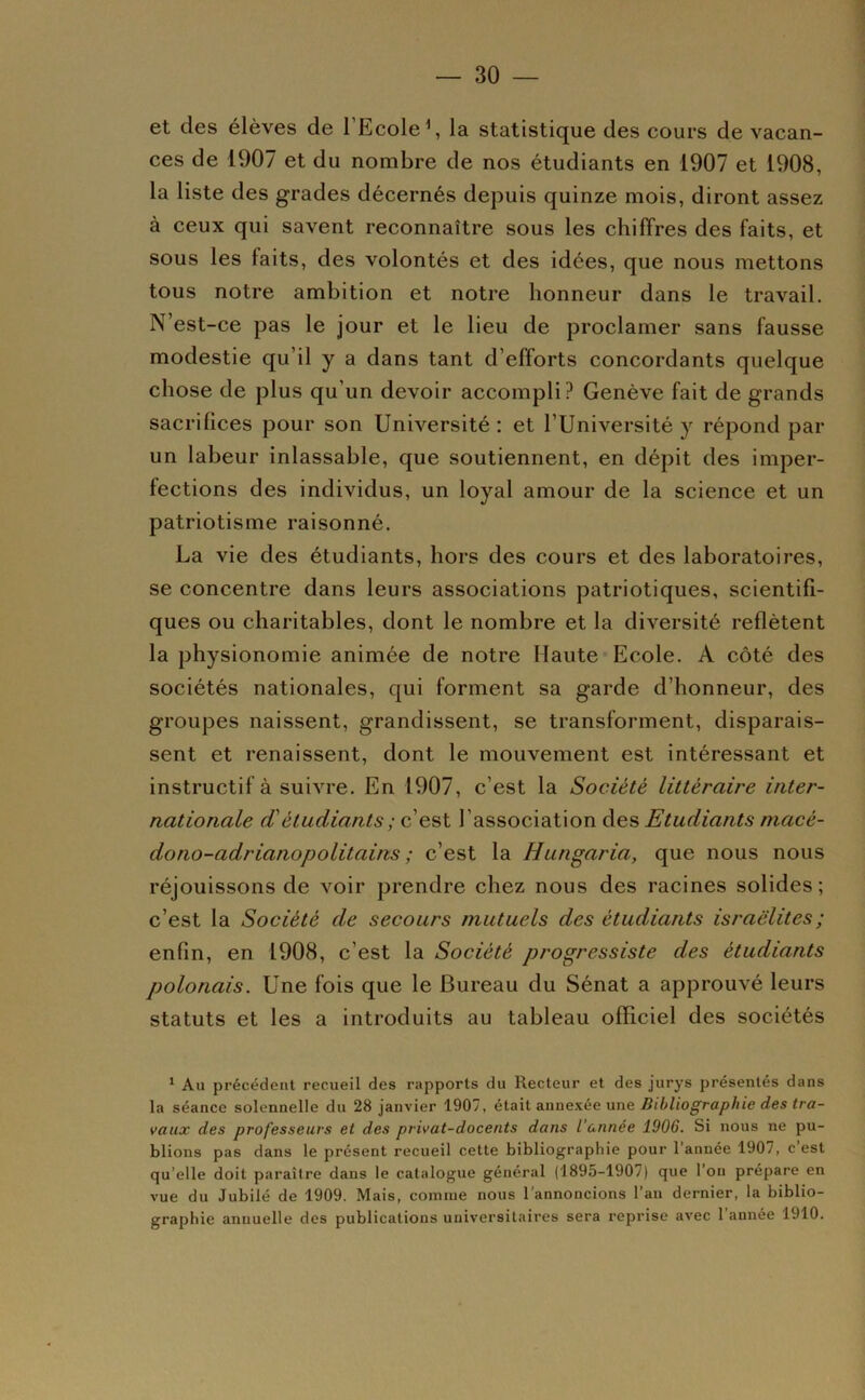 et des élèves de l’Ecole \ la statistique des cours de vacan- ces de 1907 et du nombre de nos étudiants en 1907 et 1908, la liste des grades décernés depuis quinze mois, diront assez à ceux qui savent reconnaître sous les chiffres des faits, et sous les faits, des volontés et des idées, que nous mettons tous notre ambition et notre honneur dans le travail. N’est-ce pas le jour et le lieu de proclamer sans fausse modestie qu’il y a dans tant d’efforts concordants quelque chose de plus qu’un devoir accompli? Genève fait de grands sacrifices pour son Université : et l’Université y répond par un labeur inlassable, que soutiennent, en dépit des imper- fections des individus, un loyal amour de la science et un patriotisme raisonné. La vie des étudiants, hors des cours et des laboratoires, se concentre dans leurs associations patriotiques, scientifi- ques ou charitables, dont le nombre et la diversité reflètent la physionomie animée de notre Haute Ecole. A côté des sociétés nationales, qui forment sa garde d’honneur, des groupes naissent, grandissent, se transforment, disparais- sent et renaissent, dont le mouvement est intéressant et instructif à suivre. En 1907, c’est la Société littéraire inter- nationale d'étudiants ; c’est l’association des Etudiants niacé- dono-adrianopolitains ; c’est la Hungaria, que nous nous réjouissons de voir prendre chez nous des racines solides ; c’est la Société de secours mutuels des étudiants israëlites ; enfin, en 1908, c’est la Société progressiste des étudiants polonais. Une fois que le Bureau du Sénat a approuvé leurs statuts et les a introduits au tableau officiel des sociétés ' Au précédent recueil des rapports du Recteur et des jurys présentés dans la séance solennelle du 28 janvier 1907, était annexée une Bibliographie des tra- vaux des professeurs et des privat-docents dans l’année 1906. Si nous ne pu- blions pas dans le présent recueil cette bibliographie pour l’année 1907, c’est qu’elle doit paraître dans le catalogue général (1895-1907) que l’on prépare en vue du Jubilé de 1909. Mais, comme nous l'annoncions l’an dernier, la biblio- graphie annuelle des publications universitaires sera reprise avec 1 année 1910.