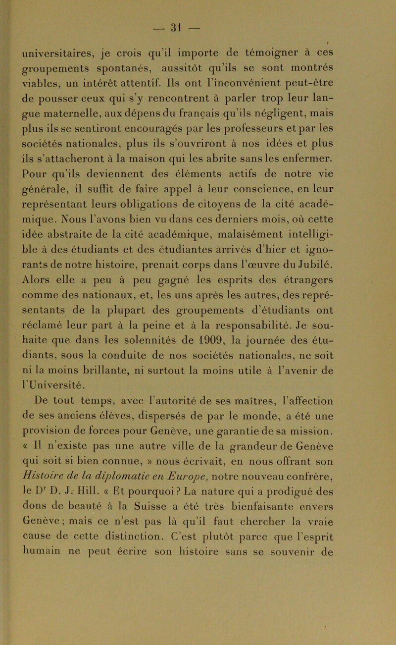 universitaires, je crois qu’il importe de témoigner à ces groupements spontanés, aussitôt qu’ils se sont montrés viables, un intérêt attentif. Ils ont l’inconvénient peut-être de pousser ceux qui s’y rencontrent à parler trop leur lan- gue maternelle, aux dépens du français qu’ils négligent, mais plus ils se sentiront encouragés par les professeurs et par les sociétés nationales, plus ils s’ouvriront à nos idées et plus ils s’attacheront à la maison qui les abrite sans les enfermer. Pour qu’ils deviennent des éléments actifs de notre vie générale, il suffit de faire appel à leur conscience, en leur représentant leurs obligations de citoyens de la cité acadé- mique. Nous l’avons bien vu dans ces derniers mois, où cette idée abstraite de la cité académique, malaisément intelligi- ble à des étudiants et des étudiantes arrivés d’hier et igno- rants de notre histoire, prenait corps dans l’œuvre du Jubilé. Alors elle a peu à peu gagné les esprits des étrangers comme des nationaux, et, les uns après les autres, des repré- sentants de la plupart des groupements d’étudiants ont réclamé leur part à la peine et à la responsabilité. Je sou- haite que dans les solennités de 1909, la journée des étu- diants, sous la conduite de nos sociétés nationales, ne soit ni la moins brillante, ni surtout la moins utile à l’avenir de l’Université. De tout temps, avec l’autorité de ses maîtres, l’affection de ses anciens élèves, dispersés de par le monde, a été une provision de forces pour Genève, une garantie de sa mission, a II n’existe pas une autre ville de la grandeur de Genève qui soit si bien connue, » nous écrivait, en nous offrant son Histoire de la diplomatie en Europe, notre nouveau confrère, le D’’ D. J. Hill. « Et pourquoi ? La nature qui a prodigué des dons de beauté à la Suisse a été très bienfaisante em^ers Genève ; mais ce n’est pas là qu’il faut chercher la vraie cause de cette distinction. C’est plutôt parce que l’esprit humain ne peut écrire son histoire sans se souvenir de