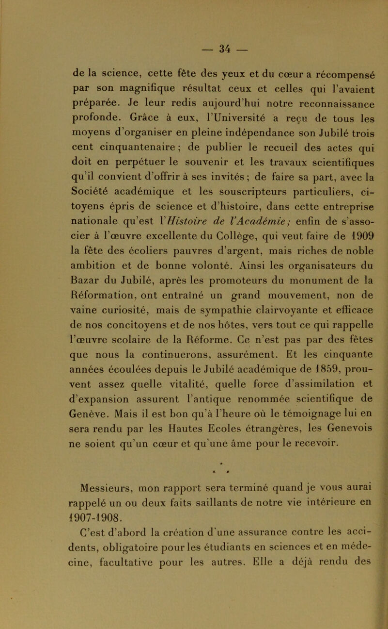 de la science, cette fête des yeux et du cœur a récompensé par son magnifique résultat ceux et celles qui l’avaient préparée. Je leur redis aujourd’hui notre reconnaissance profonde. Grâce à eux, l’Université a reçu de tous les moyens d’organiser en pleine indépendance son Jubilé trois cent cinquantenaire ; de publier le recueil des actes qui doit en perpétuer le souvenir et les travaux scientifiques qu’il convient d’offrir à ses invités; de faire sa part, avec la Société académique et les souscripteurs particuliers, ci- toyens épris de science et d’histoire, dans cette entreprise nationale qu’est V Histoire de VAcadémie ; enfin de s’asso- cier à l’œuvre excellente du Collège, qui veut faire de 1909 la fête des écoliers pauvres d’argent, mais riches de noble ambition et de bonne volonté. Ainsi les organisateurs du Bazar du Jubilé, après les promoteurs du monument de la Réformation, ont entraîné un grand mouvement, non de vaine curiosité, mais de sympathie clairvoyante et efficace de nos concitoyens et de nos hôtes, vers tout ce qui rappelle l’œuvre scolaire de la Réforme. Ce n’est pas par des fêtes que nous la continuerons, assurément. Et les cinquante années écoulées depuis le Jubilé académique de 1859, prou- vent assez quelle vitalité, quelle force d’assimilation et d’expansion assurent l’antique renommée scientifique de Genève. Mais il est bon qu’à l’heure où le témoignage lui en sera rendu par les Hautes Ecoles étrangères, les Genevois ne soient qu’un cœur et qu’une âme pour le recevoir. Messieurs, mon rapport sera terminé quand je vous aurai rappelé un ou deux faits saillants de notre vie intérieure en 1907-1908. C’est d’abord la création d'une assurance contre les acci- dents, obligatoire pour les étudiants en sciences et en méde- cine, facultative pour les autres. Elle a déjà rendu des