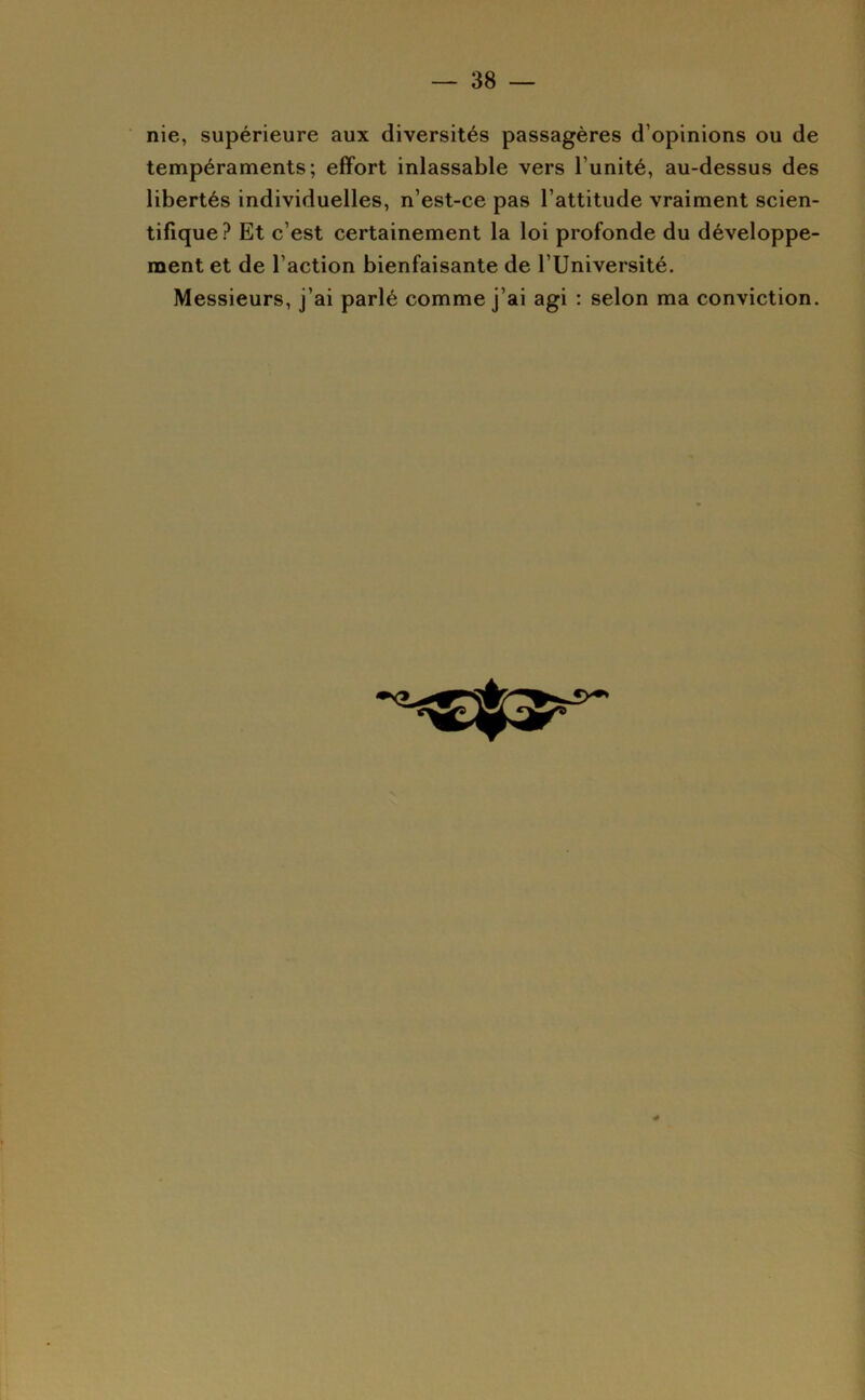 nie, supérieure aux diversités passagères d’opinions ou de tempéraments; effort inlassable vers l’unité, au-dessus des libertés individuelles, n’est-ce pas l’attitude vraiment scien- tifique ? Et c’est certainement la loi profonde du développe- ment et de l’action bienfaisante de l’Université. Messieurs, j’ai parlé comme j’ai agi : selon ma conviction.