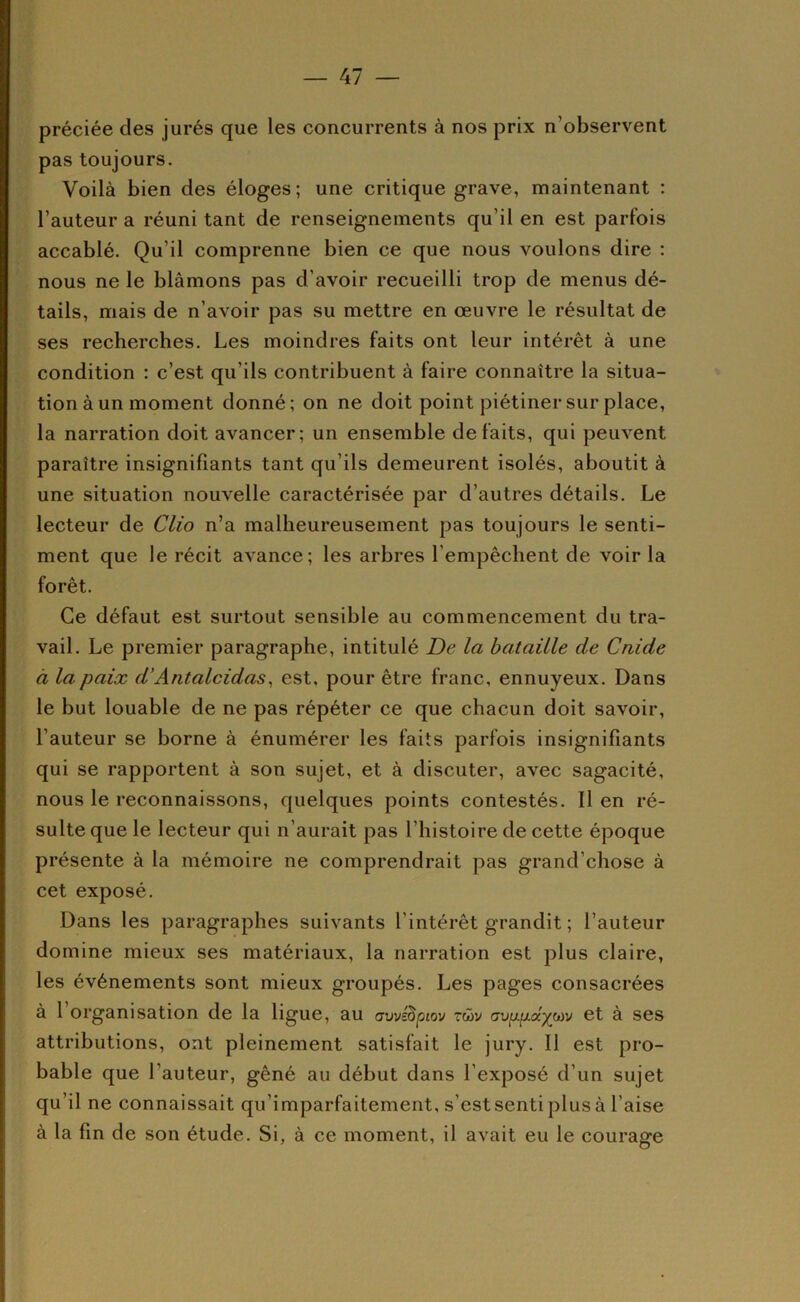 préciée des jurés que les concurrents à nos prix n’observent pas toujours. Voilà bien des éloges ; une critique grave, maintenant : l’auteur a réuni tant de renseignements qu’il en est parfois accablé. Qu’il comprenne bien ce que nous voulons dire : nous ne le blâmons pas d’avoir recueilli trop de menus dé- tails, mais de n’avoir pas su mettre en œuvre le résultat de ses recherches. Les moindres faits ont leur intérêt à une condition : c’est qu’ils contribuent à faire connaître la situa- tion à un moment donné; on ne doit point piétiner sur place, la narration doit avancer; un ensemble défaits, qui peuvent paraître insignifiants tant qu’ils demeurent isolés, aboutit à une situation nouvelle caractérisée par d’autres détails. Le lecteur de Clio n’a malheureusement pas toujours le senti- ment que le récit avance; les arbres l’empêchent de voir la forêt. Ce défaut est surtout sensible au commencement du tra- vail. Le premier paragraphe, intitulé De la bataille de Cnide à la paix d'Antalcidas^ est, pour être franc, ennuyeux. Dans le but louable de ne pas répéter ce que chacun doit savoir, l’auteur se borne à énumérer les faits parfois insignifiants qui se rapportent à son sujet, et à discuter, avec sagacité, nous le reconnaissons, quelques points contestés. Il en ré- sulte que le lecteur qui n’aurait pas l’histoire de cette époque présente à la mémoire ne comprendrait pas grand’chose à cet exposé. Dans les paragraphes suivants l’intérêt grandit ; l’auteur domine mieux ses matériaux, la narration est plus claire, les événements sont mieux groupés. Les pages consacrées à 1 organisation de la ligue, au (jwiBpiov rü>v avp.p.â.jptv et à ses attributions, ont pleinement satisfait le jury. Il est pro- bable que l’auteur, gêné au début dans l’exposé d’un sujet qu’il ne connaissait qu’imparfaitement, s’estsenti plus à l’aise à la fin de son étude. Si, à ce moment, il avait eu le couraore