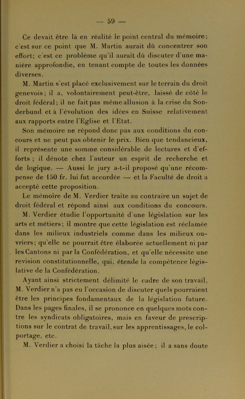 Ce devait être là en réalité le point central du mémoire; c’est sur ce point que M. Martin aurait dû concentrer son effort; c’est ce problème qu’il aurait dû discuter d’une ma- nière approfondie, en tenant compte de toutes les données diverses. M. Martin s’est placé exclusivement sur le terrain du droit genevois; il a, volontairement peut-être, laissé de côté le droit fédéral; il ne fait pas même allusion à la crise du Son- derbund et à l’évolution des idées en Suisse relativement aux rapports entre l’Eglise et l’Etat. Son mémoire ne répond donc pas aux conditions du con- cours et ne peut pas obtenir le prix. Bien que tendancieux, il représente une somme considérable de lectures et d’ef- forts ; il dénote chez l’auteur un esprit de recherche et de logique. — Aussi le jury a-t-il proposé qu’une récom- pense de 150 fr. lui fut accordée — et la Faculté de droit a accepté cette proposition. Le mémoire de M. Verdier traite au contraire un sujet de droit fédéral et répond ainsi aux conditions du concours. M. Verdier étudie l’opportunité d’une législation sur les arts et métiers; il montre que cette législation est réclamée dans les milieux industriels comme dans les milieux ou- vriers; qu’elle ne pourrait être élaborée actuellement ni par les Gantons ni parla Confédération, et qu’elle nécessite une révision constitutionnelle, qui, étende la compétence légis- lative de la Confédération. Ayant ainsi strictement délimité le cadre de son travail, M. Verdier n’a pas eu l’occasion de discuter quels pourraient être les principes fondamentaux de la législation future. Dans les pages finales, il se prononce en quelques mots con- tre les syndicats obligatoires, mais en faveur de prescrip- tions sur le contrat de travail, sur les apprentissages, le col- portage, etc. M. Verdier a choisi la tâche la plus aisée; il a sans doute