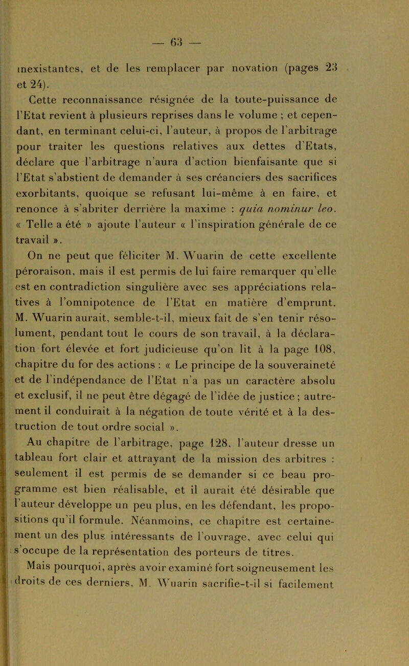 inexistantes, et de les remplacer par novation (pages et 24). Cette reconnaissance résignée de la toute-puissance de l’Etat revient à plusieurs reprises dans le volume ; et cepen- dant, en terminant celui-ci, l’auteur, à propos de l’arbitrage pour traiter les questions relatives aux dettes d’Etats, déclare que l’arbitrage n’aura d’action bienfaisante que si l’Etat s’abstient de demander à ses créanciers des sacrifices exorbitants, quoique se refusant lui-même à en faire, et renonce à s’abriter derrière la maxime ; quia nominur leo. « Telle a été » ajoute l’auteur « l’inspiration générale de ce travail ». On ne peut que féliciter M. Wuarin de cette excellente péroraison, mais il est permis de lui faire remarquer qu’elle est en contradiction singulière avec ses appréciations rela- tives à l’omnipotence de l’Etat en matière d’emprunt. M. Wuarin aurait, semble-t-il, mieux fait de s’en tenir réso- lument, pendant tout le cours de son travail, à la déclara- tion fort élevée et fort judicieuse qu’on lit à la page 108, chapitre du for des actions : « Le principe de la souveraineté et de l'indépendance de l’Etat n’a pas un caractère absolu et exclusif, il ne peut être dégagé de l’idée de justice; autre- ment il conduirait à la négation de toute vérité et à la des- truction de tout ordre social ». Au chapitre de l’arbitrage, page 128, l’auteur dresse un tableau lort clair et attrayant de la mission des arbitres : seulement il est permis de se demander si ce beau pro- gramme est bien réalisable, et il aurait été désirable que l’auteur développe un peu plus, en les défendant, les propo- I sitions qu’il formule. Néanmoins, ce chapitre est certaine- ment un des plus intéressants de l’ouvrage, avec celui qui s occupe de la représentation des porteurs de titres. Mais pourquoi, après avoir examiné fort soigneusement les