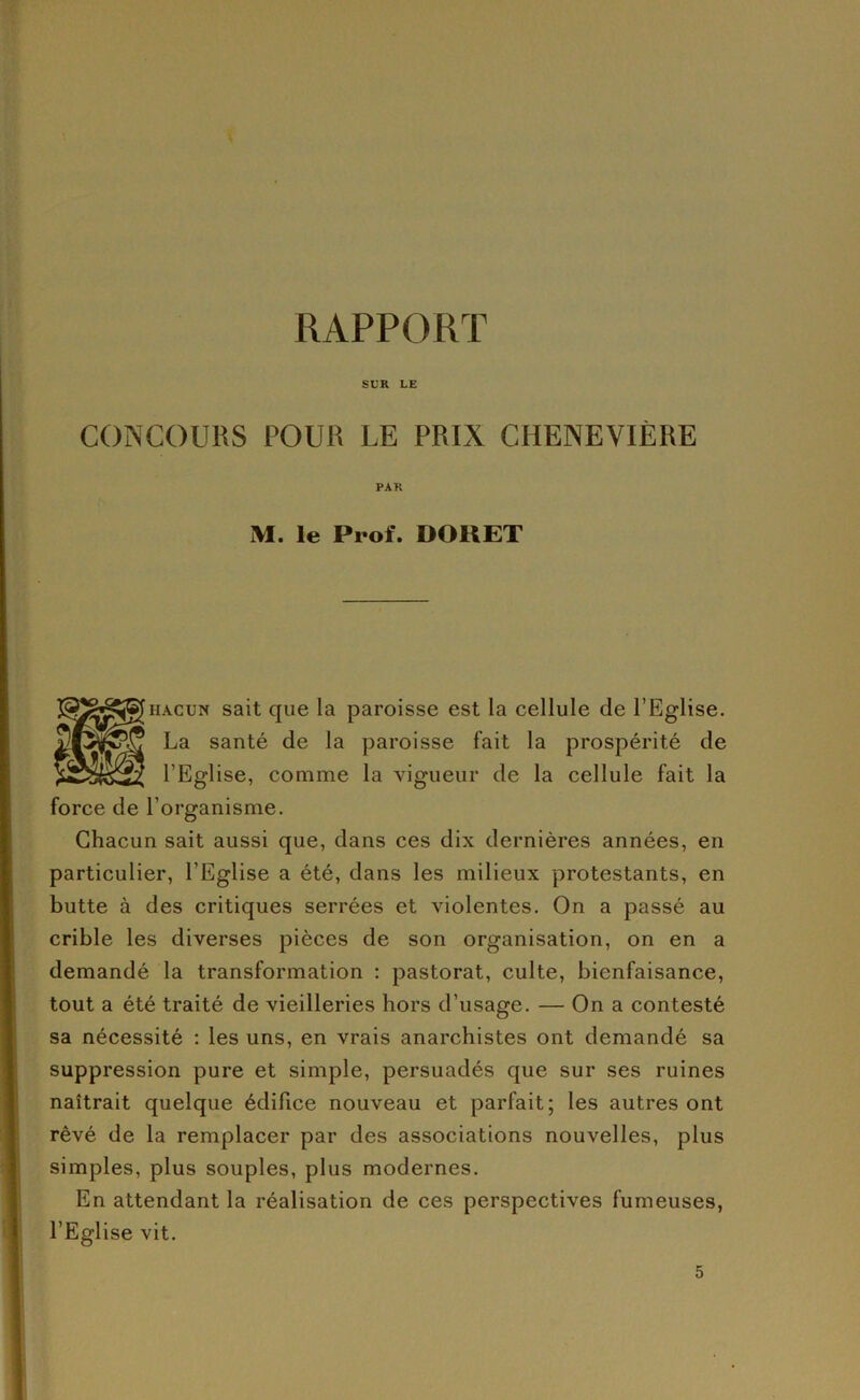 SUR LE CONCOURS POUR LE PRIX CHENEVIÈRE PAR M. le Prof. DOUET HACUN sait que la paroisse est la cellule de l’Eglise. La santé de la paroisse fait la prospérité de l’Eglise, comme la vigueur de la cellule fait la force de l’organisme. Chacun sait aussi que, dans ces dix dernières années, en particulier, l’Eglise a été, dans les milieux protestants, en butte à des critiques serrées et violentes. On a passé au crible les diverses pièces de son organisation, on en a demandé la transformation : pastorat, culte, bienfaisance, tout a été traité de vieilleries hors d’usage. — On a contesté sa nécessité : les uns, en vrais anarchistes ont demandé sa suppression pure et simple, persuadés que sur ses ruines naîtrait quelque édifice nouveau et parfait; les autres ont rêvé de la remplacer par des associations nouvelles, plus simples, plus souples, plus modernes. En attendant la réalisation de ces perspectives fumeuses, l’Eglise vit.