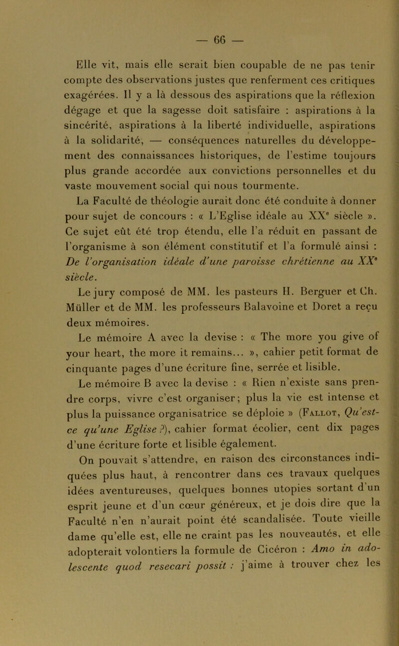 Elle vit, mais elle serait bien coupable de ne pas tenir compte des observations justes que renferment ces critiques exagérées. Il y a là dessous des aspirations que la réflexion dégage et que la sagesse doit satisfaire : aspirations à la sincérité, aspirations à la liberté individuelle, aspirations à la solidarité, — conséquences naturelles du développe- ment des connaissances historiques, de l’estime toujours plus grande accordée aux convictions personnelles et du vaste mouvement social qui nous tourmente. La Faculté de théologie aurait donc été conduite à donner pour sujet de concours : « L’Eglise idéale au XX® siècle ». Ce sujet eût été trop étendu, elle l’a réduit en passant de l’organisme à son élément constitutif et l’a formulé ainsi : De Vorganisation idéale d’une paroisse chrétienne au XX^ siècle. Le jury composé de MM. les pasteurs H. Berguer et Ch. Millier et de MM. les professeurs Balavoine et Doret a reçu deux mémoires. Le mémoire A avec la devise : « The more you give of your heart, the more it remains... », cahier petit format de cinquante pages d’une écriture fine, serrée et lisible. Le mémoire B avec la devise : « Rien n’existe sans pren- dre corps, vivre c’est organiser; plus la vie est intense et plus la puissance organisatrice se déploie » (Fallût, Qu est- ce quune Eglise ?), cahier format écolier, cent dix pages d’une écriture forte et lisible également. On pouvait s’attendre, en raison des circonstances indi- quées plus haut, à rencontrer dans ces travaux quelques idées aventureuses, quelques bonnes utopies sortant d un esprit jeune et d’un cœur généreux, et je dois dire que la Faculté n’en n’aurait point été scandalisée. Toute vieille dame qu’elle est, elle ne craint pas les nouveautés, et elle adopterait volontiers la formule de Cicéron : Amo in ado- lescente quod resecari possit : j’aime à trouver chez les