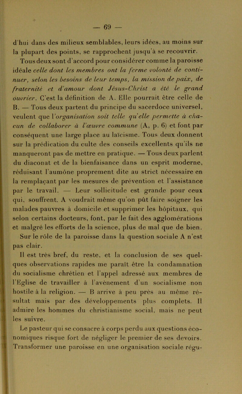 d’hui dans des milieux semblables, leurs idées, au moins sur la plupart des points, se rapprochent jusqu’à se recouvrir. Tous deux sont d’accord pour considérer comme la paroisse idéale celle dont les membres ont la ferme volonté de conti- nuer, selon les besoins de leur temps, la mission de paix, de fraternité et d'amour dont Jésus-Christ a été le grand ouvrier. C’est la définition de A. Klle pourrait être celle de B. — Tous deux partent du principe du sacerdoce universel, veulent que V organisation soit telle quelle permette à cha- cun de collaborer à l'œuvre commune (A, p. 6) et font par conséquent une large place au laïcisme. Tous deux donnent sur la prédication du culte des conseils excellents qu’ils ne manqueront pas de mettre en pratique. —Tous deux parlent du diaconat et de la bienfaisance dans un esprit moderne, réduisant l’aumône proprement dite au strict nécessaire en la remplaçant par les mesures de prévention et l’assistance par le travail. — Leur sollicitude est grande pour ceux qui, souffrent. A voudrait même qu’on pût faire soigner les malades pauvres à domicile et supprimer les hôpitaux, qui selon certains docteurs, font, par le fait des agglomérations et malgré les efforts de la science, plus de mal que de bien. Sur le rôle de la paroisse dans la question sociale A n’est pas clair. 11 est très bref, du reste, et la conclusion de ses quel- ques observations rapides me paraît être la condamnation du socialisme chrétien et l’appel adressé aux membres de l’Eglise de travailler à l’avènement d’un socialisme non hostile à la religion. — B arrive à peu près au même ré- sultat mais par des développements plus complets. Il admire les hommes du christianisme social, mais ne peut les suivre. Le pasteur qui se consacre à corps perdu aux questions éco- nomiques risque fort de négliger le premier de ses devoirs. Transformer une paroisse en une organisation sociale régu-