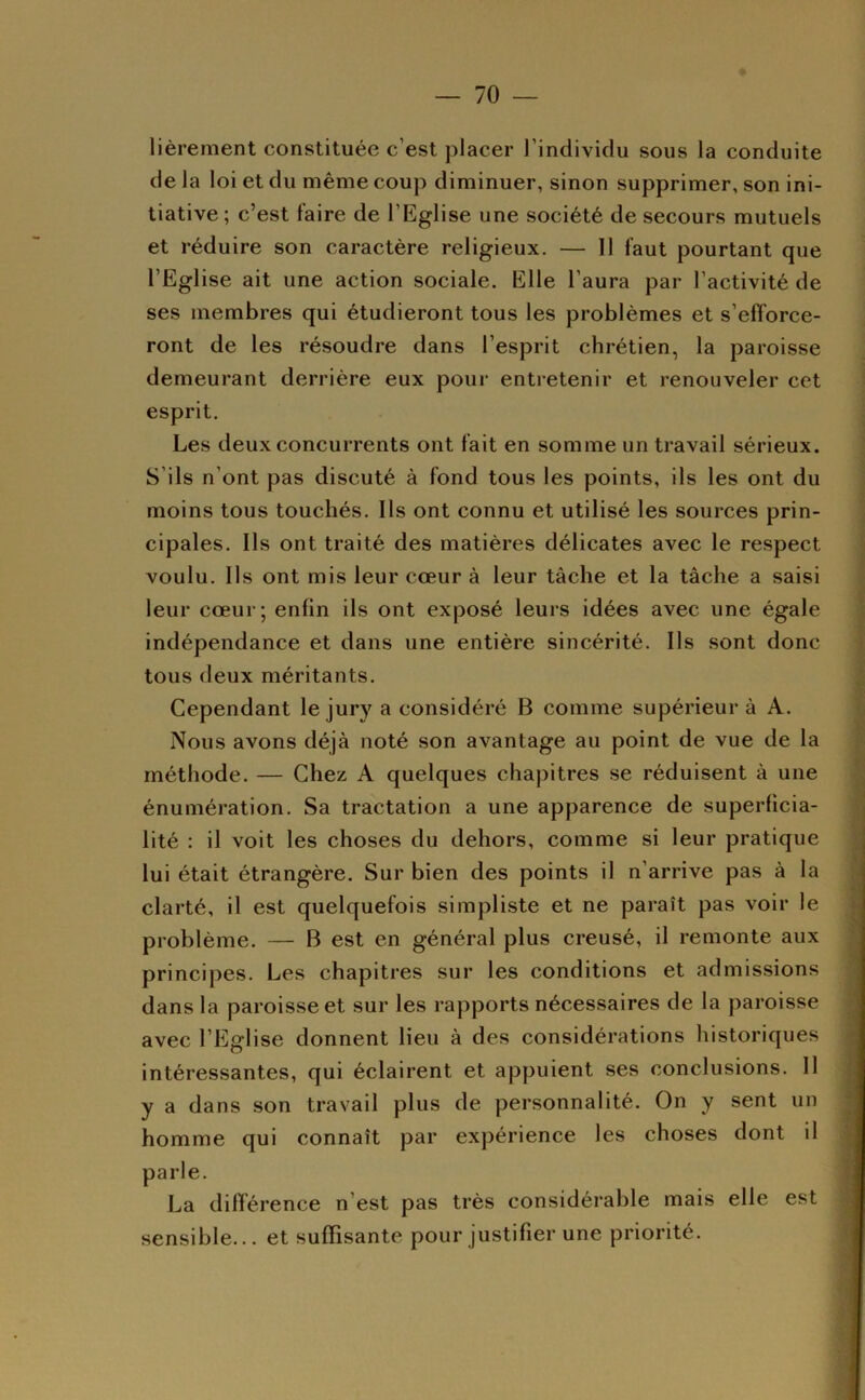 lièrement constituée c’est placer l’individu sous la conduite de la loi et du même coup diminuer, sinon supprimer, son ini- tiative; c’est faire de l’Eglise une société de secours mutuels et réduire son caractère religieux. — 11 faut pourtant que l’Eglise ait une action sociale. Elle l’aura par l’activité de ses membres qui étudieront tous les problèmes et s’elForce- ront de les résoudre dans l’esprit chrétien, la paroisse demeurant derrière eux pour entretenir et renouveler cet esprit. Les deux concurrents ont fait en somme un travail sérieux. S’ils n’ont pas discuté à fond tous les points, ils les ont du moins tous touchés. Ils ont connu et utilisé les sources prin- cipales. Ils ont traité des matières délicates avec le respect voulu. Ils ont mis leur cœur à leur tâche et la tâche a saisi leur cœur; enfin ils ont exposé leurs idées avec une égale indépendance et dans une entière sincérité. Ils sont donc tous deux méritants. Cependant le jury a considéré B comme supérieur â A. Nous avons déjà noté son avantage au point de vue de la méthode. — Chez A quelques chapitres se réduisent à une énumération. Sa tractation a une apparence de superficia- lité : il voit les choses du dehors, comme si leur pratique lui était étrangère. Sur bien des points il n’arrive pas à la clarté, il est quelquefois simpliste et ne paraît pas voir le problème. — B est en général plus creusé, il remonte aux principes. Les chapitres sur les conditions et admissions dans la paroisse et sur les rapports nécessaires de la paroisse avec l’Eglise donnent lieu à des considérations historiques intéressantes, qui éclairent et appuient ses conclusions. Il y a dans son travail plus de personnalité. On y sent un homme qui connaît par expérience les choses dont il parle. La différence n’est pas très considérable mais elle est sensible... et suffisante pour justifier une priorité.