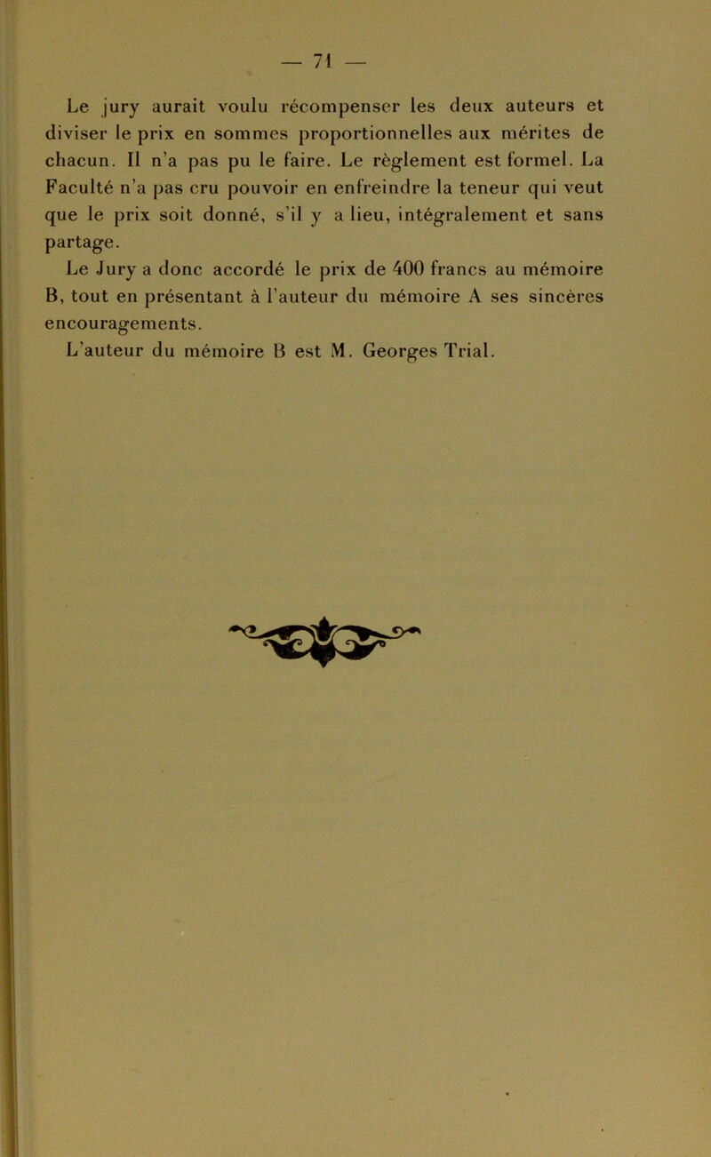 Le jury aurait voulu récompenser les deux auteurs et diviser le prix en sommes proportionnelles aux mérites de chacun. Il n’a pas pu le faire. Le règlement est formel. La Faculté n’a pas cru pouvoir en enfreindre la teneur qui veut que le prix soit donné, s’il y a lieu, intégralement et sans partage. Le Jury a donc accordé le prix de 400 francs au mémoire B, tout en présentant à l’auteur du mémoire A ses sincères encouragements. L’auteur du mémoire B est M. Georges Trial.