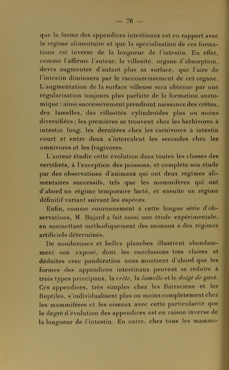 que la forme des appendices intestinaux est en rapport avec le régime alimentaire et que la spécialisation de ces forma- tions est inverse de la longueur de l’intestin. En effet, comme l’affirme l’auteur, la villosité, organe d’absorption, devra augmenter d’autant plus sa surface, que l’aire de l’intestin diminuera par le raccourcissement de cet organe. L’augmentation de la surface villeuse sera obtenue par une régularisation toujours plus parfaite de la formation anato- mique : ainsi successivement prendront naissance des crêtes, des lamelles, des villosités cylindroïdes plus ou moins diversifiées; les premières se trouvent chez les herbivores à intestin long, les dernières chez les carnivores à intestin court et entre deux s’intercalent les secondes chez les omnivores et les frugivores. L’auteur étudie cette évolution dans toutes les classes des vertébrés, à l’exception des poissons, et complète son étude par des observations d’animaux qui ont deux régimes ali- mentaires successifs, tels que les mammifères qui ont d’abord un régime temporaire lacté, et ensuite un régime définitif variant suivant les espèces. Enfin, comme couronnement à cette longue série d’ob- servations, M. Bujard a fait aussi une étude expérimentale, en soumettant méthodiquement des animaux à des régimes artificiels déterminés. De nombreuses et belles planches illustrent abondam- ment son exposé, dont les conclusions très claires et déduites avec pondération nous montrent d’abord que les formes des appendices intestinaux peuvent se réduire à trois types principaux, la crête, la lamelle et le doigt de gant. Ces appendices, très simples chez les Batraciens et les Reptiles, s’individualisent plus ou moins complètement chez les mammifères et les oiseaux avec cette particularité que le degré d évolution des appendices est en raison inverse de la longueur de l’intestin. En outre, chez tous les mammi-