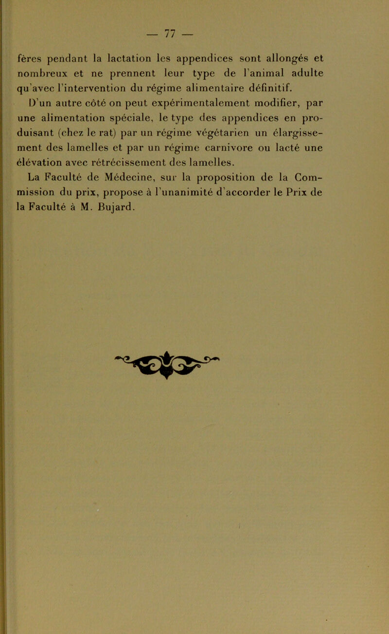 — 11 — fères pendant la lactation les appendices sont allongés et nombreux et ne prennent leur type de l’animal adulte qu’avec l’intervention du régime alimentaire définitif. D’un autre côté on peut expérimentalement modifier, par une alimentation spéciale, le type des appendices en pro- duisant (chez le rat) par un régime végétarien un élargisse- ment des lamelles et par un régime carnivore ou lacté une élévation avec rétrécissement des lamelles. La Faculté de Médecine, sur la proposition de la Com- mission du prix, propose à l’unanimité d’accorder le Prix de