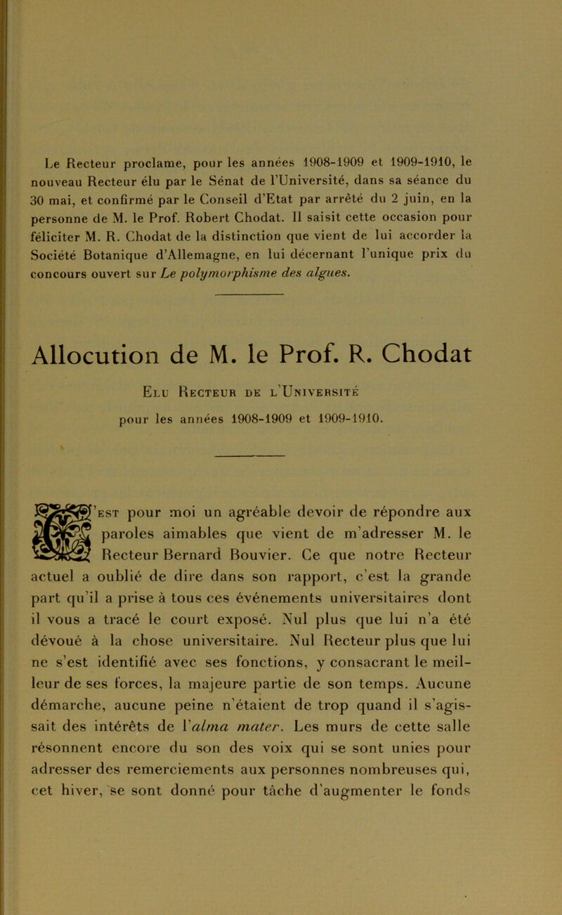 Le Recteur proclame, pour les années 1908-1909 et 1909-1910, le nouveau Recteur élu par le Sénat de l’Université, dans sa séance du 30 mai, et confirmé par le Conseil d’Etat par arrêté du 2 juin, en la personne de M. le Prof. Robert Chodat. 11 saisit cette occasion pour féliciter M. R. Chodat de la distinction que vient de lui accorder la Société Botanique d’Allemagne, en lui décernant l’unique prix du concours ouvert sur Le polymorphisme des algues. Allocution de M. le Prof. R. Chodat Elu Recteur de l’Université pour les années 1908-1909 et 1909-1910. [’est pour moi un agréable devoir de répondre aux paroles aimables que vient de m’adresser M. le Recteur Bernard Bouvier. Ce que notre Recteur actuel a oublié de dire dans son rapport, c’est la grande part qu’il a prise à tous ces événements universitaires dont il vous a tracé le court exposé. Nul plus que lui n’a été dévoué à la chose universitaire. Nul Recteur plus que lui ne s’est identifié avec ses fonctions, y consacrant le meil- leur de ses forces, la majeure partie de son temps. Aucune démarche, aucune peine n’étaient de trop quand il s’agis- sait des intérêts de Valma mater. Les murs de cette salle M résonnent encore du son des voix qui se sont unies pour adresser des remerciements aux personnes nombreuses qui, cet hiver, se sont donné pour tâche d’augmenter le fonds