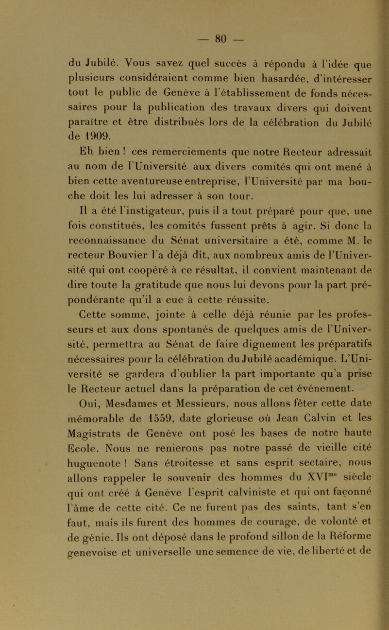 du Jubilé. Vous savez quel succès à répondu à l’idée que plusieurs considéraient comme bien hasardée, d’intéresser tout le public de Genève à 1 établissement de fonds néces- saires pour la publication des travaux divers qui doivent ^ paraître et être distribués lors de la célébration du Jubilé de 1909. Eh bien ! ces remerciements que notre Recteur adressait i au nom de l’IIniversité aux divers comités qui ont mené à t bien cette aventureuse entreprise, l’Université par ma bou- - che doit les lui adresser à son tour. Il a été l’instigateur, puis il a tout préparé pour que, une fois constitués, les comités fussent prêts à agir. Si donc la reconnaissance du Sénat universitaire a été, comme M. le recteur Bouvier l’a déjà dit, aux nombreux amis de l’Univer- ' sité qui ont coopéré à ce résultat, il convient maintenant de ' dire toute la gratitude que nous lui devons pour la part pré- pondérante qu’il a eue à cette réussite. ' Cette somme, jointe à celle déjà réunie par les profes- seurs et aux dons spontanés de quelques amis de l’Univer- sité, permettra au Sénat de faire dignement les préparatifs nécessaires pour la célébration du Jubilé académique. L’Uni- versité se gardera d’oublier la part importante qu’a prise le Recteur actuel dans la préparation de cet événement. Oui, Mesdames et Messieurs, nous allons fêter cette date mémorable de 1559, date glorieuse où Jean Calvin et les Magistrats de Genève ont posé les bases de notre haute Ecole. Nous ne renierons pas notre passé de vieille cité huguenote ! Sans étroitesse et sans esprit sectaire, nous allons rappeler le souvenir des hommes du XVP® siècle qui ont créé à Genève l’esprit calviniste et qui ont façonné l’âme de cette cité. Ce ne furent pas des saints, tant s’en faut, mais ils furent des hommes de courage, de volonté et de génie. Us ont déposé dans le profond sillon de la Réforme genevoise et universelle une semence de vie, de liberté et de