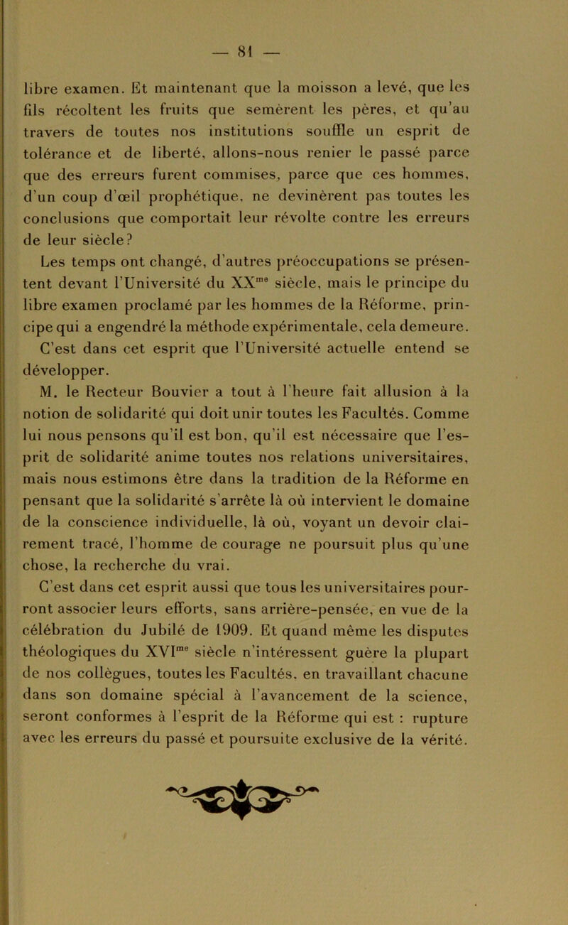 libre examen. Et maintenant que la moisson a levé, que les fils récoltent les fruits que semèrent les pères, et qu’au travers de toutes nos institutions souffle un esprit de tolérance et de liberté, allons-nous renier le passé parce que des erreurs furent commises, parce que ces hommes, d’un coup d’œil prophétique, ne devinèrent pas toutes les conclusions que comportait leur révolte contre les erreurs de leur siècle? Les temps ont changé, d’autres préoccupations se présen- tent devant l’Université du XX*® siècle, mais le principe du libre examen proclamé par les hommes de la Réforme, prin- cipe qui a engendré la méthode expérimentale, cela demeure. C’est dans cet esprit que l’Université actuelle entend se développer. M. le Recteur Bouvier a tout à l’heure fait allusion à la notion de solidarité qui doit unir toutes les Facultés. Comme lui nous pensons qu’il est bon, qu’il est nécessaire que l’es- prit de solidarité anime toutes nos relations universitaires, mais nous estimons être dans la tradition de la Réforme en pensant que la solidarité s’arrête là où intervient le domaine de la conscience individuelle, là où, voyant un devoir clai- rement tracé, l’homme de courage ne poursuit plus qu’une chose, la recherche du vrai. C’est dans cet esprit aussi que tous les universitaires pour- ront associer leurs efforts, sans arrière-pensée, en vue de la célébration du Jubilé de 1909. Et quand même les disputes théologiques du XVI“® siècle n’intéressent guère la plupart de nos collègues, toutes les Facultés, en travaillant chacune dans son domaine spécial à l’avancement de la science, seront conformes à l’esprit de la Réforme qui est ; rupture avec les erreurs du passé et poursuite exclusive de la vérité.