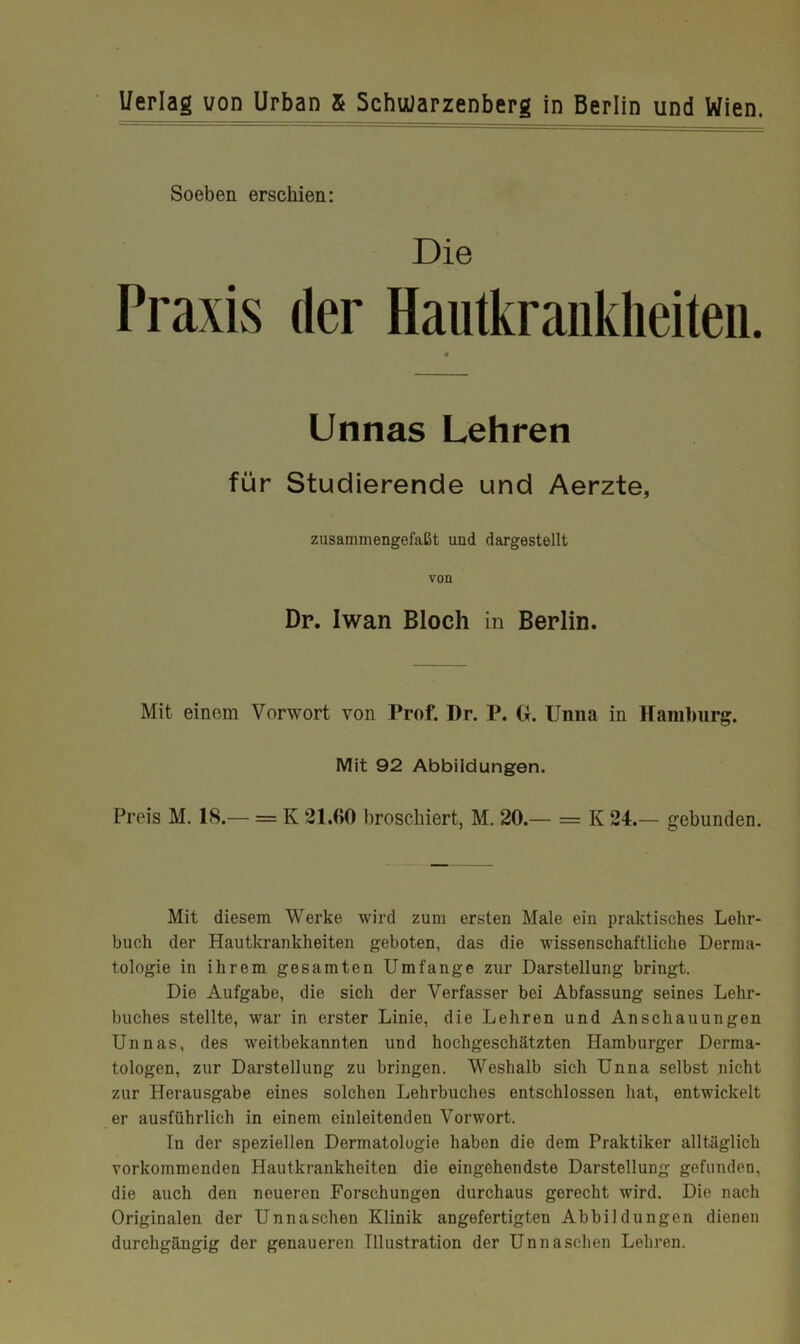 Soeben erschien: Die Praxis der Hautkrankheiten. » Unnas Lehren für Studierende und Aerzte, zusammengefaßt und dargestellt von Dr. Iwan Bloch in Berlin. Mit einem Vorwort von Prof. Dr. P. U. Unna in Hamburg. Mit 92 Abbildungen. Preis M. 18.— = K 21.00 broschiert, M. 20.— = K 24.— gebunden. Mit diesem Werke wird zum ersten Male ein praktisches Lehr- buch der Hautkrankheiten geboten, das die wissenschaftliche Derma- tologie in ihrem gesamten Umfange zur Darstellung bringt. Die Aufgabe, die sich der Verfasser bei Abfassung seines Lehr- buches stellte, war in erster Linie, die Lehren und Anschauungen Unnas, des weitbekannten und hochgeschätzten Hamburger Derma- tologen, zur Darstellung zu bringen. Weshalb sich Unna selbst nicht zur Herausgabe eines solchen Lehrbuches entschlossen hat, entwickelt er ausführlich in einem einleitenden Vorwort. Tn der speziellen Dermatologie haben die dem Praktiker alltäglich vorkommenden Hautkrankheiten die eingehendste Darstellung gefunden, die auch den neueren Forschungen durchaus gerecht xvird. Die nach Originalen der Unnaschen Klinik angefertigten Abbildungen dienen durchgängig der genaueren Illustration der Unna sehen Lehren.