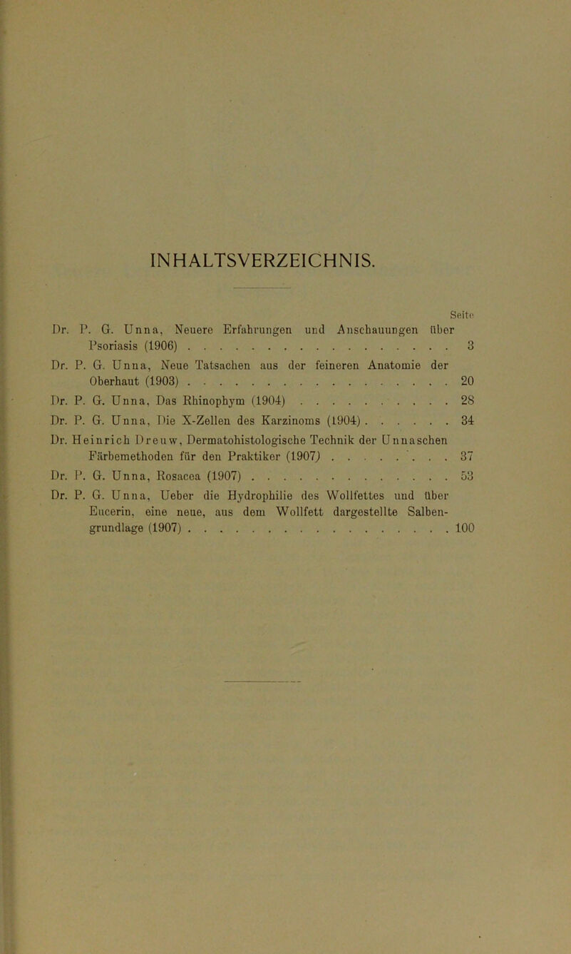 INHALTSVERZEICHNIS. Seite. Dr. P. G. Unna, Neuere Erfahrungen und Anschauungen über Psoriasis (1906) 3 Dr. P. G. Unna, Neue Tatsachen aus der feineren Anatomie der Oberhaut (1903) 20 Dr. P. G. Unna, Das Rhinophym (1904) 28 Dr. P. G. Unna, Die X-Zellen des Karzinoms (1904) 34 Dr. Heinrich Dreuw, Dermatohistologische Technik der Unnaschen Fiirbemethoden für den Praktiker (1907J 37 Dr. P. G. Unna, Rosacea (1907) 53 Dr. P. G. Unna, Ueber die Hydrophilie des Wollfettes und über Eucerin, eine neue, aus dem Wollfett dargostellte Salben- grundlage (1907) 100