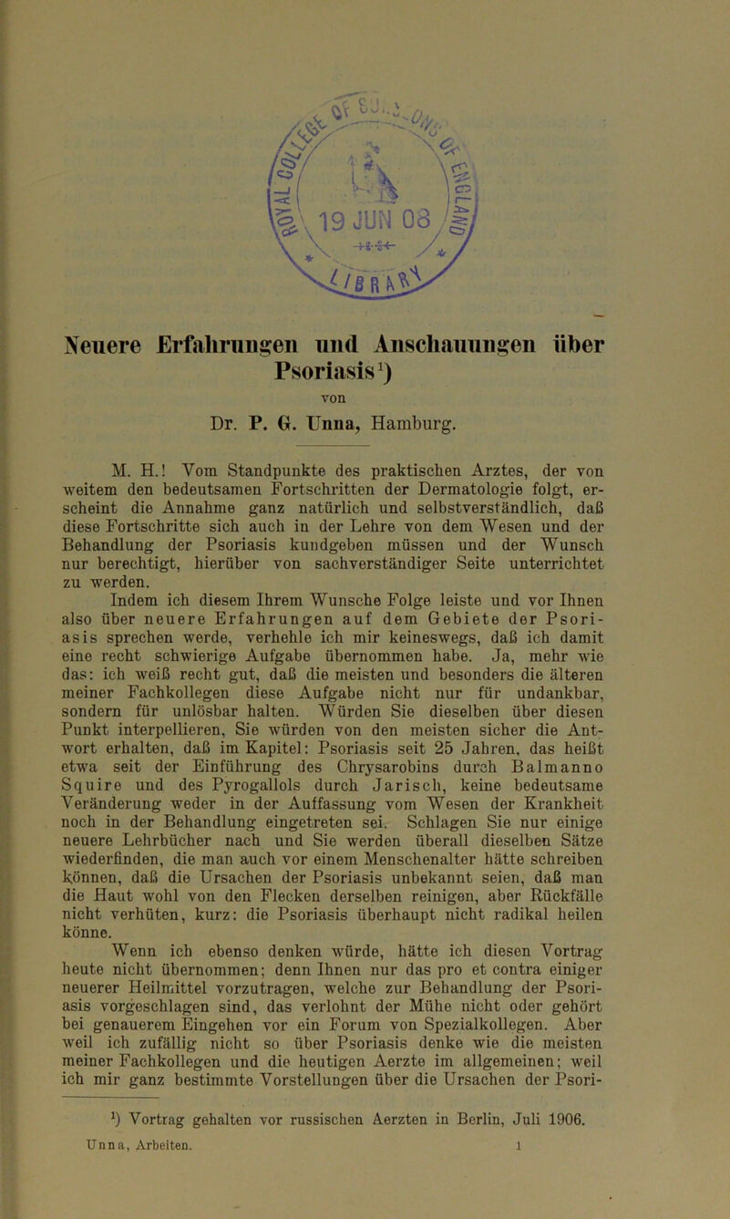 Neuere Erfahrungen und Anschauungen über Psoriasis1) von Dr. P. G. Unna, Hamburg. M. H.! Vom Standpunkte des praktischen Arztes, der von weitem den bedeutsamen Fortschritten der Dermatologie folgt, er- scheint die Annahme ganz natürlich und selbstverständlich, daß diese Fortschritte sich auch in der Lehre von dem Wesen und der Behandlung der Psoriasis kundgeben müssen und der Wunsch nur berechtigt, hierüber von sachverständiger Seite unterrichtet zu werden. Indem ich diesem Ihrem Wunsche Folge leiste und vor Ihnen also über neuere Erfahrungen auf dem Gebiete der Psori- asis sprechen werde, verhehle ich mir keineswegs, daß ich damit eine recht schwierige Aufgabe übernommen habe. Ja, mehr wie das: ich weiß recht gut, daß die meisten und besonders die älteren meiner Fachkollegen diese Aufgabe nicht nur für undankbar, sondern für unlösbar halten. Würden Sie dieselben über diesen Punkt interpellieren, Sie würden von den meisten sicher die Ant- wort erhalten, daß im Kapitel: Psoriasis seit 25 Jahren, das heißt etwa seit der Einführung des Chrysarobins durch Balmanno Squire und des Pyrogallols durch Jarisch, keine bedeutsame Veränderung weder in der Auffassung vom Wesen der Krankheit noch in der Behandlung eingetreten sei. Schlagen Sie nur einige neuere Lehrbücher nach und Sie werden überall dieselben Sätze wiederfinden, die man auch vor einem Menschenalter hätte schreiben können, daß die Ursachen der Psoriasis unbekannt seien, daß man die Haut wohl von den Flecken derselben reinigen, aber Rückfälle nicht verhüten, kurz: die Psoriasis überhaupt nicht radikal heilen könne. Wenn ich ebenso denken würde, hätte ich diesen Vortrag heute nicht übernommen; denn Ihnen nur das pro et contra einiger neuerer Heilmittel vorzutragen, welche zur Behandlung der Psori- asis vorgeschlagen sind, das verlohnt der Mühe nicht oder gehört bei genauerem Eingehen vor ein Forum von Spezialkollegen. Aber weil ich zufällig nicht so über Psoriasis denke wie die meisten meiner Fachkollegen und die heutigen Aerzte im allgemeinen; weil ich mir ganz bestimmte Vorstellungen über die Ursachen der Psori- *) Vortrag gehalten vor russischen Aerzten in Berlin, Juli 1906. Unna, Arbeiten. l