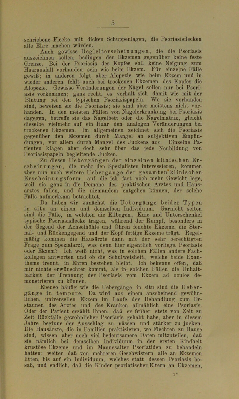 schriebene Flecke mit dicken Schuppenlagen, die Psoriasisflecken alle Ehre machen würden. Auch gewisse Begleiterscheinungen, die die Psoriasis auszeichnen sollen, bedingen den Ekzemen gegenüber keine feste Grenze. Bei der Psoriasis des Kopfes soll keine Neigung zum Haarausfall vorhanden sein wie beim Ekzem. Für einzelne Fälle gewiß; in anderen folgt aber Alopezie wie beim Ekzem und in wieder anderen fehlt auch bei trockenen Ekzemen des Kopfes die Alopezie. Gewisse Veränderungen der Nägel sollen nur bei Psori- asis Vorkommen; ganz recht, es verhält sich damit wie mit der Blutung bei den typischen Psoriasispapeln. Wo sie vorhanden sind, beweisen sie die Psoriasis; sie sind aber meistens nicht vor- handen. In den meisten Fällen von Nagelerkrankung bei Psoriasis dagegen, betreffe sie das Nagelbett oder die Nagelmatrix, gleicht dieselbe vielmehr auf ein Haar den analogen Veränderungen bei trockenen Ekzemen. Im allgemeinen zeichnet sich die Psoriasis gegenüber den Ekzemen durch Mangel an subjektiven Empfin- dungen, vor allem durch Mangel des Juckens aus. Einzelne Pa- tienten klagen aber doch sehr über das jede Neubildung von Psoriasispapeln begleitende Jucken. Zu diesen Uebergängen der einzelnen klinischen Er- scheinungen, die mehr den Spezialisten interessieren, kommen aber nun noch weitere Uebergänge der gesamten'klinischen Erscheinungsform, auf die ich fast noch mehr Gewicht lege, w^eil sie ganz in die Domäne des praktischen Arztes und Haus- arztes fallen, und die niemandem entgehen können, der solche Fälle aufmerksam betrachtet. Da haben wir zunächst die Uebergänge beider Typen in situ an einem und demselben Individuum. Garnicht selten sind die Fälle, in welchen die Ellbogen, Knie und Unterschenkel typische Psoriasisflecke tragen, während der Rumpf, besonders in der Gegend der Achselhöhle und Ohren feuchte Ekzeme, die Ster- nal- und Rückengegend und der Kopf fettige Ekzeme trägt. Regel- mäßig kommen die Hausärzte dann mit der sehr berechtigten Frage zum Spezialarzt, was denn hier eigentlich vorliege, Psoriasis oder Ekzem? Ich weiß nicht, was in solchen Fällen andere Fach- kollegen antworten und ob die Schulweisheit, welche beide Exan- theme trennt, in Ehren bestehen bleibt. Ich bekenne offen, daß mir nichts erwünschter kommt, als in solchen Fällen die Unhalt- barkeit der Trennung der Psoriasis vom Ekzem ad oculos de- monstrieren zu können. Ebenso häufig wie die Uebergänge in situ sind die Ueber- gänge in tempore. Da wird aus einem anscheinend gewöhn- lichen, universellen Ekzem im Laufe der Behandlung zum Er- staunen des Arztes und des Kranken allmählich eine Psoriasis. Oder der Patient erzählt Ihnen, daß er früher stets von Zeit zu Zeit Rückfälle gewöhnlicher Psoriasis gehabt habe, aber in diesem Jahre beginne der Ausschlag zu nässen und stärker zu jucken. Die Hausärzte, die in Familien praktizieren, wo Flechten zu Hause sind, wissen aber noch viel bedeutsamere Daten mitzuteilen, daß sie nämlich bei demselben Individuum in der ersten Kindheit krustöse Ekzeme und im Mannesalter Psoriatiden zu behandeln hatten; weiter daß von mehreren Geschwistern alle an Ekzemen litten, bis auf ein Individuum, welches statt dessen Psoriasis be- saß, und endlich, daß die Kinder psoriatischer Eltern an Ekzemen, 1